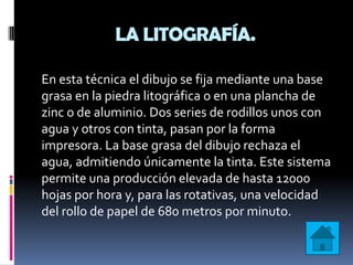 LA LITOGRAFÍA.

En esta técnica el dibujo se fija mediante una base
grasa en la piedra litográfica o en una plancha de
zinc o de aluminio. Dos series de rodillos unos con
agua y otros con tinta, pasan por la forma
impresora. La base grasa del dibujo rechaza el
agua, admitiendo únicamente la tinta. Este sistema
permite una producción elevada de hasta 12000
hojas por hora y, para las rotativas, una velocidad
del rollo de papel de 680 metros por minuto.
 