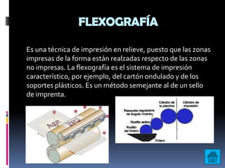 FLEXOGRAFÍA

Es una técnica de impresión en relieve, puesto que las zonas
impresas de la forma están realzadas respecto de las zonas
no impresas. La flexografía es el sistema de impresión
característico, por ejemplo, del cartón ondulado y de los
soportes plásticos. Es un método semejante al de un sello
de imprenta.
 