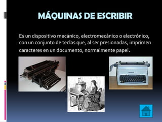 MÁQUINAS DE ESCRIBIR

Es un dispositivo mecánico, electromecánico o electrónico,
con un conjunto de teclas que, al ser presionadas, imprimen
caracteres en un documento, normalmente papel.
 