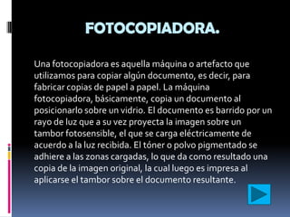 FOTOCOPIADORA.

Una fotocopiadora es aquella máquina o artefacto que
utilizamos para copiar algún documento, es decir, para
fabricar copias de papel a papel. La máquina
fotocopiadora, básicamente, copia un documento al
posicionarlo sobre un vidrio. El documento es barrido por un
rayo de luz que a su vez proyecta la imagen sobre un
tambor fotosensible, el que se carga eléctricamente de
acuerdo a la luz recibida. El tóner o polvo pigmentado se
adhiere a las zonas cargadas, lo que da como resultado una
copia de la imagen original, la cual luego es impresa al
aplicarse el tambor sobre el documento resultante.
 