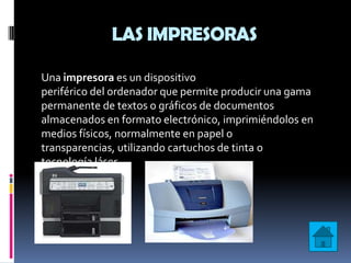 LAS IMPRESORAS

Una impresora es un dispositivo
periférico del ordenador que permite producir una gama
permanente de textos o gráficos de documentos
almacenados en formato electrónico, imprimiéndolos en
medios físicos, normalmente en papel o
transparencias, utilizando cartuchos de tinta o
tecnología láser.
 