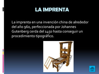 LA IMPRENTA

La imprenta en una invención china de alrededor
del año 960, perfeccionada por Johannes
Gutenberg cerda del 1450 hasta conseguir un
procedimiento tipográfico.
 