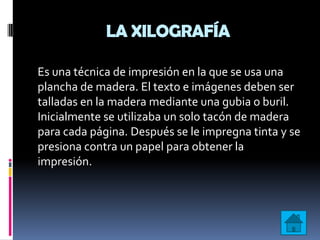 LA XILOGRAFÍA

Es una técnica de impresión en la que se usa una
plancha de madera. El texto e imágenes deben ser
talladas en la madera mediante una gubia o buril.
Inicialmente se utilizaba un solo tacón de madera
para cada página. Después se le impregna tinta y se
presiona contra un papel para obtener la
impresión.
 