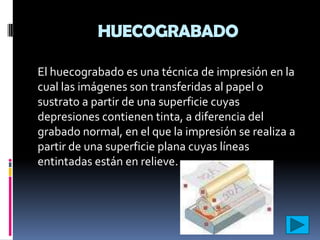 HUECOGRABADO

El huecograbado es una técnica de impresión en la
cual las imágenes son transferidas al papel o
sustrato a partir de una superficie cuyas
depresiones contienen tinta, a diferencia del
grabado normal, en el que la impresión se realiza a
partir de una superficie plana cuyas líneas
entintadas están en relieve.
 
