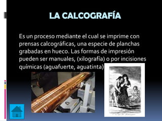 LA CALCOGRAFÍA

Es un proceso mediante el cual se imprime con
prensas calcográficas, una especie de planchas
grabadas en hueco. Las formas de impresión
pueden ser manuales, (xilografía) o por incisiones
químicas (aguafuerte, aguatinta)
 