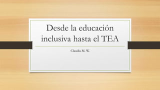 Desde la educación
inclusiva hasta el TEA
Claudia M. W.
 