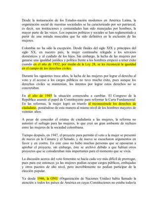 Desde la instauración de los Estados-nación modernos en América Latina, la
organización social de nuestras sociedades se ha caracterizado por ser patriarcal,
es decir, sus instituciones y comunidades han sido manejadas por hombres, la
mayor parte de las veces. Los espacios políticos y sociales se han reglamentado a
partir de una mirada masculina que ha sido definitiva en la exclusión de las
mujeres.
Colombia no ha sido la excepción. Desde finales del siglo XIX y principios del
siglo XX, en nuestro país, la mujer continuaba relegada a los servicios
domésticos y al cuidado de los hijos. Sin embargo, la lucha de las mujeres por
ganarse una igualdad jurídica y política frente a los hombres empezó a tener éxito
cuando en el año de 1932, por medio de la Ley 28, se les reconoció la igualdad
en el campo de los derechos civiles.
Durante los siguientes trece años, la lucha de las mujeres por lograr el derecho al
voto y el acceso a los cargos públicos no tuvo mucho éxito, pues aunque los
derechos civiles se mantenían, los intentos por lograr estos derechos no se
concretaban.
En el año de 1945 la situación comenzaba a cambiar. El Congreso de la
República asumió el papel de Constituyente para reformar la Carta Fundamental.
En las reformas, la mujer logró un triunfo al reconocérsele los derechos de
ciudadano, poniéndose de esta manera al mismo nivel de los hombres mayores de
veintiún años.
A pesar de conceder el estatus de ciudadanía a las mujeres, la reforma no
autorizó el sufragio para las mujeres, lo que creó un gran ambiente de rechazo
entre las mujeres de la sociedad colombiana.
Tiempo después, en 1947, el proyecto para permitir el voto a la mujer se presentó
de nuevo en la Cámara y el Senado, y de nuevo se escucharon argumentos en
favor y en contra. En este caso no hubo muchas personas que se opusieran a
aprobar el proyecto, sin embargo, éste se archivó debido a que habían otros
proyectos que se consideraban más importantes para el momento que se vivía.
La discusión acerca del voto femenino se hacía cada vez más difícil de prorrogar,
pues para ese entonces ya las mujeres podían ocupar cargos públicos, embajadas
y otros puestos de alto nivel, pero increíblemente no podían participar de la
elección popular.
Ya desde 1946, la ONU (Organización de Naciones Unidas) había llamado la
atención a todos los países de América en cuyas Constituciones no estaba todavía
 