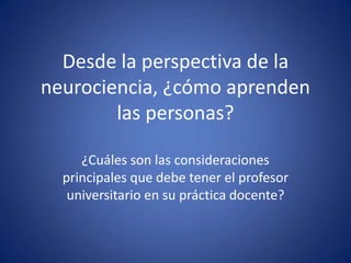 Desde la perspectiva de la neurociencia, ¿cómo aprenden las personas?  ¿Cuáles son las consideraciones principales que debe tener el profesor universitario en su práctica docente? 
