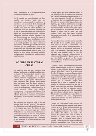 llevó a la eternidad el 20 de Agosto de 1153,    Es muy seguro que esos hermanos nunca se
cuando tenía 63 años de edad.                    han detenido a leer las epístolas de San Pablo
                                                 que creyó firmemente en la intercesión. En su
En el mundo tan convulsionado de hoy,            carta a los Romanos, Cap. 15, ver. 30 les dice
cuando los hombres cada día nos                  lo siguiente: “Pero yo les pido, hermanos, por
entendemos menos, cuando el egoísmo y la         Cristo Jesús, nuestro Señor y por el amor del
mentira se han apoderado de la humanidad,        Espíritu, que luchen juntamente conmigo,
nos parece que es tiempo de pedirle a            orando a Dios por mí; para que escape a las
nuestro Dios que nos envíe muchos San            asechanzas de los incrédulos de Judea y para
Bernardos, para que podamos entender que         que la comunidad de Jerusalén reciba con
la paz es hermana inseparable de la justicia     agrado la ayuda que le llevo”. No cabe
social, que no podemos continuar cuidando        ninguna duda, que San Pablo confiaba
solamente nuestros propios intereses, que        muchísimo en el poder de la intercesión del
nos demos cuenta que somos hermanos, y           pueblo de Dios.
que como tal saldremos triunfadores o nos
hundiremos juntos. Todos tenemos que caer        Hay muchos otros párrafos en las epístolas
en la cuenta que Dios nos regaló un mundo        del Apóstol de los Gentiles en las que deja
maravilloso, adornado por muchas riquezas        bien claro su fe por la intercesión. Aún
naturales que nos pertenecen a todos y que       actuando bajo el influjo del Espíritu Santo, el
no es justo que un buen porcentaje de los        Apóstol les dice a los Efesios en el Cap. 6,
ciudadanos vivamos en la miseria, otros en la    vers. 19 lo siguiente: “Rueguen también por
pobreza y unos pocos ostentando riquezas         mí, para que, cuando hable, se me den
probablemente obtenidas por medios poco o        palabras para anunciar valientemente el
nada honestos.                                   Misterio del Evangelio.” Queda claro, pues,
                                                 que San Pablo se ponía en los ruegos
                                                 amorosos de sus discípulos aún para predicar
                                                 la Buena Nueva.
  NO CREO EN SANTOS NI
         CURAS                                   La Iglesia Católica jamás ha enseñado que los
                                                 Santos hacen milagros, lo que sí ha enseñado
                                                 siempre es que podemos alcanzar gracias de
Las palabras con las que titulamos este
                                                 nuestro Señor Dios a través de la intercesión
artículo las hemos escuchado muchas veces
                                                 de ellos. Si algunos hermanos han entendido
en labios de hermanos(as) nuestros que,
                                                 otra cosa, sentimos decirles que han estado
habiendo sido bautizados en la Iglesia
                                                 muy equivocados. No existe ningún católico,
Católica, terminan congregándose en otra no
                                                 centrado en el misterio mariano, que pueda
católica. Vale la pena pues, reflexionar un
                                                 afirmar que la Santísima Virgen hace
poco sobre este tema, porque podría haber
                                                 milagros. En lo que si creemos es en el
otros hermanos que, sin haber llegado a
                                                 milagro de las Bodas de Caná, en que por su
emigrar, piensen lo mismo. Este primer
                                                 divina intercesión, su Santísimo Hijo cambió
escrito lo dedicaremos exclusivamente a la
                                                 el agua en vino. En eso basamos nuestra
forma     correcta   cómo     los   católicos
                                                 confianza para acercarnos a Ella para pedirle
consideramos y veneramos a los Santos. En la
                                                 que nos alcance alguna gracia especial del
segunda parte nos dedicaremos a examinar la
                                                 Altísimo. De la misma forma en que Cristo no
relación de nosotros los laicos con nuestros
                                                 pudo resistirse en Caná, seguramente
Presbíteros. (Comúnmente conocidos como
                                                 tampoco se resistirá hoy para ayudarnos en
Curas)
                                                 nuestras necesidades.
No sabemos con exactitud qué es lo que
                                                 Cuando San Pablo estaba preso, escribió una
quieren decir con el “no creo”. De acuerdo
                                                 de sus cartas en un tono muy personal, atenta
con el diccionario de la lengua hispana, creer
                                                 y tierna y se la dirigió a la comunidad que
es lo mismo que tener fe. Dicho de otra
                                                 siempre le había demostrado un gran cariño.
manera, creer es tener algo por cierto.
                                                 Les da algunas noticias y los invita a vivir
Partiendo de esa base, nos aventuramos a
                                                 mas unidos. Me refiero a su Carta a los
pensar que cuando se dice “no creo”, se está
                                                 Efesios. El Apóstol sabía que su amor al
queriendo decir que no les tienen fe. O quizá
                                                 Maestro lo había hecho ganar muchos
podría ser que lo que quieren dar a entender
                                                 enemigos, que se dejaban llevar por la
es que no creen en su intercesión ante Dios
                                                 envidia y querían hacerle una competencia
Todopoderoso.
                                                 desleal y anunciaban a un Cristo con mala

    93 DESDE LAS BANCAS | Leonel Coello, Centro MIR Honduras
 