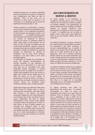 intención porque de esa manera esperaban
hacerle más pesada su prisión. En medio de
                                                     ¡NO CRUCIFIQUÉIS DE
esas tribulaciones, San Pablo les dice lo              NUEVO A CRISTO!
siguiente: “Pues sé que todo esto se
                                                 El recién pasado 8 de Diciembre se
convertirá en bien para mi gracias a sus
                                                 cumplieron cuarenta años en que el Concilio
oraciones y a la asistencia que me presta el
                                                 Vaticano II, y en el día de su clausura, publicó
Espíritu de Cristo Jesús (Fpl. 1, 19).
                                                 un mensaje dirigido a los gobernantes de
                                                 todo el mundo que no ha perdido actualidad.
Cuando asistimos a la Santa Misa, y estamos
                                                 Cuando en nuestra Honduras unos
en los ritos de entrada nos presentamos ante
                                                 gobernantes se despiden, y otros se aprestan
nuestro Señor y nos confesamos pecadores.
                                                 a recibir el mandato que les ha dado el
Al final hacemos una pequeña oración en la
                                                 pueblo, vale la pena hacer unas reflexiones
que decimos “……. Y a ustedes hermanos, que
                                                 sobre lo que la jerarquía católica tiene que
intercedan por mí ante Dios nuestro Señor”. Y
                                                 repetirles.
esa oración no solamente la decimos
nosotros los laicos. La repetimos desde el
Santo Padre hasta el más pequeño de los          Los Padres Conciliares, con plena conciencia
fieles en todo el mundo. Al tiempo que nos       de su misión hacia la humanidad recuerdan a
reconocemos pecadores, rogamos a nuestros        los depositarios del poder temporal, la
hermanos para que nos ayuden mediante sus        enorme responsabilidad que el pueblo ha
oraciones a alcanzar la remisión de nuestros     puesto en sus manos. Esto es muy importante
pecados. La intercesión es, además un            tanto en el orden personal de los que nos
verdadero acto de amor hacia nuestros            gobiernan, como en el sentido espiritual,
hermanos y nos hace sentir y vivir como          habida cuenta de que todos tendremos que
verdadera Iglesia.                               rendir cuentas ante nuestro Creador por todo
Si tuviéramos el cuidado de escudriñar las       lo que en vida hacemos o dejamos de hacer.
cartas del Apóstol, encontraríamos las           Nadie escapará del juicio personal, y en ese
muchas ocasiones en que demostró su              juicio no valdrán las excusas de ningún tipo.
confianza en la intercesión. Y es que esto
tiene que ser así, recordemos que como           Los Padres Conciliares declaran que la Iglesia
bautizados fuimos injertados al Cuerpo           respeta las funciones de los gobernantes y
Místico de Cristo en donde Él es la cabeza. Y    que reconoce sus leyes justas, y que se tiene
siendo todos miembros de un solo cuerpo, es      en gran estima a quienes las promulgan o las
lógico que el dolor de uno tenga que ser el      ponen en práctica. Pero tienen una palabra
dolor de todos. ¿O es que cuando tú,             sacrosanta y les recuerdan que sólo Dios es
hermano(a) te duele un dedo, o un brazo, o       grande, y que EL es el principio y fin de todo.
hasta una uña, no sientes ese dolor en todo tu   Solo Dios es la fuente de la autoridad
cuerpo? ¿Acaso los miembros sanos                depositada en la s autoridades temporales y
continúan actuando como si nada sucediera?       es el fundamento de sus leyes.

Nadie podrá negar que habiendo vivido Santa      La Iglesia proclama ante todos los
Madre Teresa de Calcuta toda su vida al          gobernantes del mundo que: “A vosotros
servicio de los más pobres, y que ahora haya     corresponde ser sobre la tierra los
sido elevada a los altares, ¿no podrá            promotores del orden y de la paz entre los
alcanzarnos algún favor de nuestro Maestro?      hombres. Pero no olvidéis: es Dios, el Dios
Los hermanos que tienen esa fobia hacia los      vivo y verdadero, el que es Padre de los
santos argumentan que ellos se dirigen           hombres, y es Cristo, su Hijo eterno, quien ha
directamente a Dios cuando tienen alguna         venido a decírnoslo y a enseñarnos que todos
necesidad. Pedirle directamente al Señor es      somos hermanos. Él es el gran artesano del
muy bueno, es más, la Iglesia siempre nos        orden y la paz sobre la tierra, porque es El
recuerda que debemos visitar a Jesús             quien conduce la historia humana y el único
Eucaristía, de ser posible todos los días. Ese   que puede inclinar los corazones a renunciar
acto piadoso enriquece nuestros corazones y      a las malas pasiones que engendran la guerra
nos da la linda oportunidad de disfrutar         y la desgracia. Es Eñe quien bendice el pan de
aunque sea unos pocos minutos con nuestro        la humanidad, el que santifica su trabajo y su
Hermano Mayor.                                   sufrimiento, el que le da gozos que vosotros
                                                 no le podéis dar, y la reconforta en sus
                                                 dolores, que vosotros no podéis consolar”.


    94 DESDE LAS BANCAS | Leonel Coello, Centro MIR Honduras
 