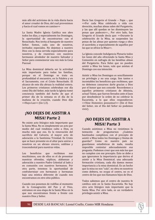 más allá del activismo de la vida diaria hacia   Decía San Gregorio el Grande – Papa -, que
el amor creador de Dios, del cual provenimos     <<Por cada Misa celebrada u oída con
y hacia el cual vamos en camino>>                devoción, muchas almas salen del Purgatorio,
                                                 y las que allí quedan se les disminuyen las
La Santa Madre Iglesia Católica nos abre         penas que padecen>>... Por otro lado, San
todos los días, y especialmente los Domingos,    Gregorio el Grande decía que: <<Durante la
la oportunidad de encontrarnos con el            celebración de la Misa, se suspenden las
Resucitado. Nos invita al banquete de nuestro    penas de las almas por quienes ruega y obra
Señor. Somos, cada uno de nosotros,              el sacerdote, y especialmente de aquellos por
invitados especiales. No dejemos a nuestro       las que se ofrece la Misa>>.
Dios con la mesa servida especialmente para
nosotros, y de reunirnos con nuestros            La Iglesia concede Indulgencia Plenaria todos
hermanos alrededor de nuestro Salvador y         los lunes del año ofreciendo la Santa Misa y
Señor para conmemorar una vez más la Cena        Comunión en sufragio de las benditas almas
Pascual.                                         del Purgatorio. Para fieles que no pueden
                                                 asistir a Misa los lunes, vale que asistan el
La Misa dominical debería ser la actividad       Domingo con esa intención.
más importante para todas las familias,
porque en el Domingo se trata en                 Asistir a Misa los Domingos es sencillamente
profundidad el encuentro, en la Palabra y en     un privilegio y no una carga. Son tantos e
el Sacramento, con el Cristo Resucitado. El      incontables los beneficios que recibimos, que
alcance de este día abraza la realidad entera.   no debemos cansarnos darle gracias a Dios
Los primeros cristianos celebraban ese día       por el honor que nos concede Recordemos a
como Día del Señor, más tarde la Iglesia tomó    aquellos primeros cristianos de Abisinia,
conciencia también del hecho de que el           actual Túnez, que fueron llevados ante el Juez
primer día de la semana es el día de la          por desobedecer la orden de no celebrar la
mañana de la creación, cuando Dios dijo          Eucaristía, a lo que ellos respondieron:
<<Haya Luz>> (Gn 1,3).                           <<!Sine Domenico possumus!>> (Sin el Don
                                                 del Señor, sin el Día del Señor no podemos
                                                 vivir).
  ¡NO DEJES DE ASISTIR A
       MISA! Parte 2                               ¡NO DEJES DE ASISTIR A
No existe acto litúrgico más importante que
la Santa Misa. No es simplemente un acto por            MISA! Parte 3
medio del cual rendimos culto a Dios, es         Cuando asistimos a Misa no resistimos la
mucho más que eso. Es la renovación del          tentación     de    preguntarnos     ¿Cuántos
sacrificio del Calvario, el mayor acto de        bautizados cumplimos con el precepto de
adoración a la Santísima Trinidad. Es Cristo     asistir a Misa todos los Domingos y fiestas de
que se hace presente en el altar para unirse a   guardar? Como en nuestro país no
nosotros en un abrazo sincero, sublime y         guardamos estadísticas de nada, resulta
trascendental para nuestras vidas.               imposible contestar adecuadamente esa
                                                 pregunta. Podemos creer que son más los que
Los    beneficios   que     recibimos     son    no cumplen con ese precepto. Esto se debe a
muchísimos, uno de ellos es el de presentar      que ignoramos la importancia que deriva el
nuestras ofrendas, súplicas, alabanzas y         asistir a la Misa Dominical. una adecuada
adoración a nuestro Padre Celestial al lado y    formación cristiana, cada día damos menos
en comunión con nuestros hermanos. Por           importancia a la misa dominical. Es un hecho
otra parte, tenemos la oportunidad de            que la misa no nos “cala”, no obra en nosotros
confraternizar con hermanos y hermanas           como debiera, no ocupa el centro, no es el
bajo una mística diferente de cuando nos         centro de los que nos llamamos hijos de Dios.
encontramos en otro sitio público.
                                                 Todos sabemos que el centro de nuestra fe
Cuando nos ponemos de rodillas al momento        católica está en la Santa Eucaristía. No hay
de la Consagración del Pan y el Vino,            otro acto litúrgico más importante que la
entramos en una etapa de la Santa Misa en la     Santa Misa. Por otro lado, es un verdadero
que nos encontramos frente a frente con          privilegio asistir a Misa.
nuestro Dios y Señor.


    96 DESDE LAS BANCAS | Leonel Coello, Centro MIR Honduras
 