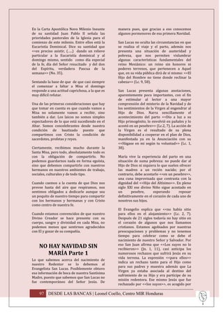 En la Carta Apostólica Novo Milenio Ineunte      manera pues, que gracias a eso conocemos
de su santidad Juan Pablo II señala las          algunos pormenores de esa primera Navidad.
prioridades pastorales de la Iglesia para el
comienzo de este milenio. Entre ellos está la    San Lucas no oculta las circunstancias en que
Eucaristía Dominical. Dice su santidad que       se realiza el viaje y el parto, además nos
<<es preciso asistir, (…..) dando un relieve     presenta una situación de austeridad y
particular a la Eucaristía dominical y al        pobreza, que nos permiten vislumbrar
domingo mismo, sentido como día especial         algunas características fundamentales del
de la fe, día del Señor resucitado y del don     reino Mesiánico: un reino sin honores ni
del Espíritu, verdadera Pascua de la             poderes terrenos, que pertenecen a Aquel
semana>> (No. 35).                               que, en su vida pública dirá de sí mismo: <<El
                                                 Hijo del Hombre no tiene donde reclinar la
Sentando la base de que de que casi siempre      cabeza>> (Lc. 9, 58).
el comenzar a faltar a Misa el domingo
responde a una actitud caprichosa, a la que es   San Lucas presenta algunas anotaciones,
muy difícil refutar.                             aparentemente poco importantes, con el fin
                                                 de estimular al lector a una mayor
Una de las primeras consideraciones que hay      comprensión del misterio de la Navidad y de
que tomar en cuenta es que cuando vamos a        los sentimientos de la Virgen al engendrar al
Misa no solamente vamos a recibir, sino          Hijo de Dios. Narra sencillamente el
también a dar. Los laicos no somos simples       acontecimiento del parto <<Dio a luz a su
espectadores de lo que está sucediendo en el     Hijo primogénito, lo envolvió en pañales y lo
Altar. Somos concelebrantes desde nuestra        acostó en un pesebre>> (Lc.2, 7). La acción de
condición de bautizado puesto que                la Virgen es el resultado de su plena
compartimos con Cristo la condición de           disponibilidad a cooperar en el plan de Dios,
sacerdotes, profetas y reyes.                    manifestada ya en la Anunciación con su
                                                 <<Hágase en mi según tu voluntad>> (Lc. 1,
Ciertamente, recibimos mucho durante la          38).
Santa Misa, pero todo, absolutamente todo es
con la obligación de compartirlo. No             María vive la experiencia del parto en una
podemos guardarnos nada en forma egoísta,        situación de suma pobreza: no puede dar al
sino que debemos compartirlo con nuestros        Hijo de Dios ni siquiera lo que suelen ofrecer
hermanos en nuestros ambientes de trabajo,       las madres a un recién nacido; por el
sociales, culturales y de todo tipo.             contrario, debe acostarlo <<en un pesebre>>,
                                                 una cuna improvisada que contrasta con la
Cuando caemos a la cuenta de que Dios nos        dignidad del <<Hijo del Altísimo>>. En pleno
provee hasta del aire que respiramos, nos        siglo XXI ese divino Niño sigue acostado en
sentimos obligados a dedicarle aunque sea        un       pesebre,     esperando       reposar
un poquito de nuestro tiempo para compartir      definitivamente en el corazón de cada uno de
con los hermanos y hermanas y con Cristo         nosotros sus hijos.
como centro de nuestra fe.
                                                 El Evangelio explica que <<no había sitio
Cuando estamos convencidos de que nuestro        para ellos en el alojamiento>> (Lc. 2, 7).
Divino Creador se hace presente con su           Después de 21 siglos todavía no hay sitio en
cuerpo, sangre y divinidad en cada Misa, no      el corazón de algunos que nos llamamos
podemos menos que sentirnos agradecidos          cristianos. Estamos agobiados por nuestras
con El y gozar de su compañía.                   preocupaciones y problemas y no tenemos
                                                 tiempo para celebrar como se debe el
                                                 nacimiento de nuestro Señor y Salvador. Por
                                                 eso San Juan afirma que <<Los suyos no lo
    NO HAY NAVIDAD SIN                           recibieron>> (Jn. 1, 11), casi anticipa los
       MARÍA Parte 1                             numerosos rechazos que sufrirá Jesús en su
                                                 vida terrena. La expresión <<para ellos>>
Lo que sabemos acerca del nacimiento de
                                                 indica un rechazo tanto para el Hijo como
nuestro Redentor se lo debemos al
                                                 para sus padres y muestra además que La
Evangelista San Lucas. Posiblemente obtuvo
                                                 Virgen ya estaba asociada al destino del
esa información de boca de nuestra Santísima
                                                 sufrimiento de su Hijo y era partícipe de su
Madre, puesto que sabemos que San Lucas no
                                                 misión redentora. Ese mismo Jesús que fue
fue contemporáneo del Señor Jesús. De
                                                 rechazado por <<los suyos>>, es acogido por

    97 DESDE LAS BANCAS | Leonel Coello, Centro MIR Honduras
 