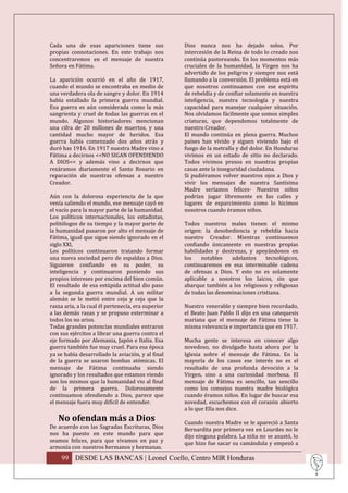 Cada una de esas apariciones tiene sus              Dios nunca nos ha dejado solos. Por
propias connotaciones. En este trabajo nos          intercesión de la Reina de todo lo creado nos
concentraremos en el mensaje de nuestra             continúa pastoreando. En los momentos más
Señora en Fátima.                                   cruciales de la humanidad, la Virgen nos ha
                                                    advertido de los peligros y siempre nos está
La aparición ocurrió en el año de 1917,             llamando a la conversión. El problema está en
cuando el mundo se encontraba en medio de           que nosotros continuamos con ese espíritu
una verdadera ola de sangre y dolor. En 1914        de rebeldía y de confiar solamente en nuestra
había estallado la primera guerra mundial.          inteligencia, nuestra tecnología y nuestra
Esa guerra es aún considerada como la más           capacidad para manejar cualquier situación.
sangrienta y cruel de todas las guerras en el       Nos olvidamos fácilmente que somos simples
mundo. Algunos historiadores mencionan              criaturas, que dependemos totalmente de
una cifra de 20 millones de muertos, y una          nuestro Creador.
cantidad mucho mayor de heridos. Esa                El mundo continúa en plena guerra. Muchos
guerra había comenzado dos años atrás y             países han vivido y siguen viviendo bajo el
duró has 1916. En 1917 nuestra Madre vino a         fuego de la metralla y del dolor. En Honduras
Fátima a decirnos <<NO SIGAN OFENDIENDO             vivimos en un estado de sitio no declarado.
A DIOS<< y además vino a decirnos que               Todos vivimos presos en nuestras propias
rezáramos diariamente el Santo Rosario en           casas ante la inseguridad ciudadana.
reparación de nuestras ofensas a nuestro            Si pudiéramos volver nuestros ojos a Dios y
Creador.                                            vivir los mensajes de nuestra Santísima
                                                    Madre seríamos felices- Nuestros niños
Aún con la dolorosa experiencia de la que           podrían jugar libremente en las calles y
venía saliendo el mundo, ese mensaje cayó en        lugares de esparcimiento como lo hicimos
el vacío para la mayor parte de la humanidad.       nosotros cuando éramos niños.
Los políticos internacionales, los estadistas,
politólogos de su tiempo y la mayor parte de        Todos nuestros males tienen el mismo
la humanidad pasaron por alto el mensaje de         origen: la desobediencia y rebeldía hacia
Fátima, igual que sigue siendo ignorado en el       nuestro Creador. Mientras continuemos
siglo XXI,                                          confiando únicamente en nuestras propias
Los políticos continuaron tratando formar           habilidades y destrezas, y apoyándonos en
una nueva sociedad pero de espaldas a Dios.         los    notables   adelantos     tecnológicos,
Siguieron confiando en su poder, su                 continuaremos en esa interminable cadena
inteligencia y continuaron poniendo sus             de ofensas a Dios. Y esto no es solamente
propios intereses por encima del bien común.        aplicable a nosotros los laicos, sin que
El resultado de esa estúpida actitud dio paso       abarque también a los religiosos y religiosas
a la segunda guerra mundial. A un militar           de todas las denominaciones cristiana.
alemán se le metió entre ceja y ceja que la
rasza aria, a la cual él pertenecía, era superior   Nuestro venerable y siempre bien recordado,
a las demás razas y se propuso exterminar a         el Beato Juan Pablo II dijo en una catequesis
todos los no arios.                                 mariana que el mensaje de Fátima tiene la
Todas grandes potencias mundiales entraron          misma relevancia e importancia que en 1917.
con sus ejércitos a librar una guerra contra el
eje formado por Alemania, Japón e Italia. Esa       Mucha gente se interesa en conocer algo
guerra también fue muy cruel. Para esa época        novedoso, no divulgado hasta ahora por la
ya se había desarrollado la aviación, y al final    Iglesia sobre el mensaje de Fátima. En la
de la guerra se usaron bombas atómicas. El          mayoría de los casos ese interés no es el
mensaje de Fátima continuaba siendo                 resultado de una profunda devoción a la
ignorado y los resultados que estamos viendo        Virgen, sino a una curiosidad morbosa. El
son los mismos que la humanidad vio al final        mensaje de Fátima es sencillo, tan sencillo
de la primera guerra. Dolorosamente                 como los consejos nuestra madre biológica
continuamos ofendiendo a Dios, parece que           cuando éramos niños. En lugar de buscar esa
el mensaje fuera muy difícil de entender.           novedad, escuchemos con el corazón abierto
                                                    a lo que Ella nos dice.
   No ofendan más a Dios                            Cuando nuestra Madre se le apareció a Santa
De acuerdo con las Sagradas Escrituras, Dios        Bernardita por primera vez en Lourdes no le
nos ha puesto en este mundo para que                dijo ninguna palabra. La niña no se asustó, lo
seamos felices, para que vivamos en paz y           que hizo fue sacar su camándula y empezó a
armonía con nuestros hermanos y hermanas.
     99 DESDE LAS BANCAS | Leonel Coello, Centro MIR Honduras
 
