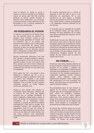rezar el Rosario. La Virgen se sonrió y          No estamos sugiriendo que ir a darse un
empezó a correr las cuentas en sus benditas      chapuzón al mar sea malo; ni que ir a los
manos. En pleno siglo XXI Ella continúa          balnearios sea pecaminoso. No es raro
haciendo lo mismo cuando rezamos el              encontrarse en esos lugares a familias
Rosario, sonríe complacida y nos acompaña        enteras que disfrutan de la brisa del mar en
en nuestra oración. La única diferencia es que   sana actitud. Padres y madres acompañando
Bernardita la vio y nosotros solamente la        a sus chiquitines mientras disfrutan de las
vemos con los ojos del alma.                     olas del mar.

                                                 La diversión sana en compañía de la familia
                                                 no es solamente buena, sino que ayuda a
NO PERDAMOS EL PUDOR                             fortalecer los lazos familiares. Es un medio
Ya estamos a la puerta de la Semana Santa,       muy eficaz y saludable que compartir con los
esa tan esperada época de tomarnos un            seres queridos.
descanso muy merecido cuando se han
tenido jornadas agotadoras de trabajo. Pero      Posiblemente los que mas disfrutan de esos
no olvidemos que es la semana que                días son los niños, pero no hay que olvidar
dedicamos para meditar sobre la vida pasión,     enseñarles además que es también un tiempo
muerte y resurrección de nuestro Señor           que dedicamos a acompañar a Aquél que vino
Jesucristo. Es pues, una semana dedicada a la    a traernos la salvación de nuestras almas. No
espiritualidad, o sea de alimentar nuestra       hay balneario en donde no haya cerca aunque
alma y acompañar a nuestro Divino Maestro        sea una Ermita a la que podemos acudir a las
para completar nuestra salvación.                celebraciones litúrgicas propias de este
                                                 tiempo. No hay excusa para no asistir al
Muchos hondureños dedicamos esos días            templo más cercano.
para regresar a nuestros pueblos y aldeas y
vivir nuevamente al lado de nuestros seres
queridos aunque sea por unos pocos días.                  NO TEMAN………
Otros optamos por visitar otras ciudades en      Desde hace varios años, Honduras dejó de ser
donde tenemos amigos y hermanos en Cristo        un país tranquilo en donde la mayoría de las
y podemos vivir esos días en una relativa paz    personas en los pueblos y ciudades nos
y tranquilidad.                                  conocíamos. Las principales ciudades han ido
                                                 creciendo muy rápidamente, y a la par de ese
Otros optan por irse a las playas y otros        crecimiento ha ido también aumentando la
balnearios a disfrutar del sol y de la           inseguridad ciudadana. Cuando visitamos
compañía de amigos y familiares. Todo esto       algunos     sitios   públicos   como      los
nos parece muy saludable y que puede             popularmente llamados “malls” difícilmente
ayudar a mantener y fortalecer los vínculos      nos encontramos con caras conocidas. Nos
familiares. Pero en medio de estas acciones      hemos convertido pues, en desconocidos en
saludables, siempre se cuelan algunos            nuestras propias ciudades.
excesos que debemos evitar.
                                                 No pretendemos hacer en este artículo un
Aunque el que escribe esta columna no            análisis de los factores sociológicos que
acostumbra visitar balnearios, sabemos que       influyen para que la inseguridad personal se
en muchos de esos sitios hay algunas             haya vuelto un verdadero problema.
personas que se entregan totalmente al           Tratamos mas bien de hacer algunas
placer exagerado y llegan hasta a perder el      reflexiones sobre nuestra actitud sobre el
pudor. Se olvidan de la educación y buenas       mismo. Esta situación podría llevarnos a un
costumbres, de la honestidad, recato,            estado de psicosis que no nos dejaría nada
vergüenza, y castidad. Al calor de las bebidas   bueno. Como tampoco es aconsejable que
embriagantes y sabe Dios de cuantas otras        permanezcamos indiferentes ante el mismo.
sustancias extrañas, dan espectáculos tan
degradantes como los que nos cuenta la           Es natural que sintamos temor por lo que
historia en el Imperio Romano. Chicos, chicas    está sucediendo, pero no debemos dejarnos
y otros no tan chicos dan rienda suelta a sus    vencer por el mismo. Es muy cierto que todos
más bajas pasiones, dan espectáculos             estamos expuestos a perder nuestros bienes
realmente bochornosos y pierden el uso de la     materiales y hasta nuestras vidas en esta
razón.                                           vorágine de sangre y muerte en que estamos
                                                 viviendo. Si hemos de perder bienes

   100 DESDE LAS BANCAS | Leonel Coello, Centro MIR Honduras
 