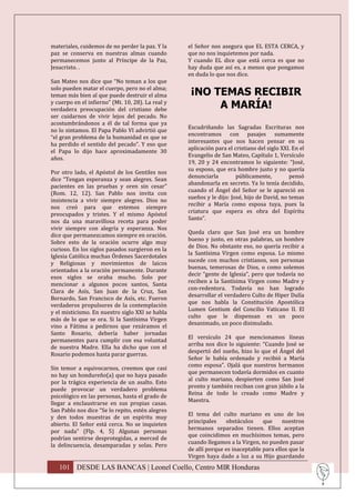 materiales, cuidemos de no perder la paz. Y la     el Señor nos asegura que EL ESTA CERCA, y
paz se conserva en nuestras almas cuando           que no nos inquietemos por nada.
permanecemos junto al Príncipe de la Paz,          Y cuando EL dice que está cerca es que no
Jesucristo. .                                      hay duda que así es, a menos que pongamos
                                                   en duda lo que nos dice.
San Mateo nos dice que “No teman a los que
solo pueden matar el cuerpo, pero no el alma;
teman más bien al que puede destruir el alma        ¡NO TEMAS RECIBIR
y cuerpo en el infierno” (Mt. 10, 28). La real y
verdadera preocupación del cristiano debe                A MARÍA!
ser cuidarnos de vivir lejos del pecado. No
acostumbrándonos a él de tal forma que ya
                                                   Escudriñando las Sagradas Escrituras nos
no lo sintamos. El Papa Pablo VI advirtió que
                                                   encontramos con pasajes sumamente
“el gran problema de la humanidad es que se
                                                   interesantes que nos hacen pensar en su
ha perdido el sentido del pecado”. Y eso que
                                                   aplicación para el cristiano del siglo XXI. En el
el Papa lo dijo hace aproximadamente 30
                                                   Evangelio de San Mateo, Capítulo 1, Versículo
años.
                                                   19, 20 y 24 encontramos lo siguiente: “José,
                                                   su esposo, que era hombre justo y no quería
Por otro lado, el Apóstol de los Gentiles nos
                                                   denunciarla         públicamente,         pensó
dice “Tengan esperanza y sean alegres. Sean
                                                   abandonarla en secreto. Ya lo tenía decidido,
pacientes en las pruebas y oren sin cesar”
                                                   cuando el Ángel del Señor se le apareció en
(Rom. 12, 12). San Pablo nos invita con
                                                   sueños y le dijo: José, hijo de David, no temas
insistencia a vivir siempre alegres. Dios no
                                                   recibir a María como esposa tuya, pues la
nos creó para que estemos siempre
                                                   criatura que espera es obra del Espíritu
preocupados y tristes. Y el mismo Apóstol
                                                   Santo”.
nos da una maravillosa receta para poder
vivir siempre con alegría y esperanza. Nos
                                                   Queda claro que San José era un hombre
dice que permanezcamos siempre en oración.
                                                   bueno y justo, en otras palabras, un hombre
Sobre esto de la oración ocurre algo muy
                                                   de Dios. No obstante eso, no quería recibir a
curioso. En los siglos pasados surgieron en la
                                                   la Santísima Virgen como esposa. Lo mismo
Iglesia Católica muchas Órdenes Sacerdotales
                                                   sucede con muchos cristianos, son personas
y Religiosas y movimientos de laicos
                                                   buenas, temerosas de Dios, o como solemos
orientados a la oración permanente. Durante
                                                   decir “gente de Iglesia”, pero que todavía no
esos siglos se oraba mucho. Solo por
                                                   reciben a la Santísima Virgen como Madre y
mencionar a algunos pocos santos, Santa
                                                   con-redentora. Todavía no han logrado
Clara de Asís, San Juan de la Cruz, San
                                                   desarrollar el verdadero Culto de Hiper Dulía
Bernardo, San Francisco de Asís, etc. Fueron
                                                   que nos habla la Constitución Apostólica
verdaderos propulsores de la contemplación
                                                   Lumen Gentium del Concilio Vaticano II. El
y el misticismo. En nuestro siglo XXI se habla
                                                   culto que le dispensan es un poco
más de lo que se ora. Si la Santísima Virgen
                                                   desanimado, un poco disimulado.
vino a Fátima a pedirnos que rezáramos el
Santo Rosario, debería haber jornadas
                                                   El versículo 24 que mencionamos líneas
permanentes para cumplir con esa voluntad
                                                   arriba nos dice lo siguiente: “Cuando José se
de nuestra Madre. Ella ha dicho que con el
                                                   despertó del sueño, hizo lo que el Ángel del
Rosario podemos hasta parar guerras.
                                                   Señor le había ordenado y recibió a María
                                                   como esposa”. Ojalá que nuestros hermanos
Sin temor a equivocarnos, creemos que casi
                                                   que permanecen todavía dormidos en cuanto
no hay un hondureño(a) que no haya pasado
                                                   al culto mariano, despierten como San José
por la trágica experiencia de un asalto. Esto
                                                   pronto y también reciban con gran júbilo a la
puede provocar un verdadero problema
                                                   Reina de todo lo creado como Madre y
psicológico en las personas, hasta el grado de
                                                   Maestra.
llegar a enclaustrarse en sus propias casas.
San Pablo nos dice “Se lo repito, estén alegres
                                                   El tema del culto mariano es uno de los
y den todos muestras de un espíritu muy
                                                   principales    obstáculos     que     nuestros
abierto. El Señor está cerca. No se inquieten
                                                   hermanos separados tienen. Ellos aceptan
por nada” (Flp. 4, 5) Algunas personas
                                                   que coincidimos en muchísimos temas, pero
podrían sentirse desprotegidas, a merced de
                                                   cuando llegamos a la Virgen, no pueden pasar
la delincuencia, desamparadas y solas. Pero
                                                   de allí porque es inaceptable para ellos que la
                                                   Virgen haya dado a luz a su Hijo guardando
   101 DESDE LAS BANCAS | Leonel Coello, Centro MIR Honduras
 