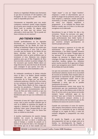 intacta su virginidad. Olvidan esos hermanos     “súper mujer” o con un “súper hombre”,
lo que dice el versículo 37 del Capítulo 1 del   empiezan a sentir el aburrimiento; que se
Evangelio de San Lucas cuando dice “Pues         perdió la magia de los primeros meses, y que
nada es imposible para Dios”.                    todo empieza a enfriarse; resulta pesada la
                                                 monotonía y el tedio, (empiezan a quedarse
Ciertamente es imposible para una mujer          sin vino). Los esposos empiezan a
cualquiera continuar siendo virgen después       preguntarse si en realidad fue buena idea
de un parto, pero cuando se trata de la Virgen   haberse casado, que si el chico o la chica que
María todo es posible. En alguna parte           escogimos era la adecuada.
escuché un lema que me parece muy
adecuado y cierto que dice: “No se puede ser     Recordemos lo que el Señor les dijo a los
buen cristiano sin ser mariano”.                 sirvientes: “llenen los jarrones con agua”.
                                                 Pidió que los llenaran con lo que había. Él
                                                 pudo perfectamente bien haber hecho el
       ¡NO TIENEN VINO!                          milagro sin necesidad de agua, pero Él quiere
Cuando profundizamos en las Sagradas             que nosotros siempre participemos en
Escrituras, nos encontramos con hechos           nuestra propia salvación.
sorprendentes. En las Bodas de Caná de
Galilea; la Santísima Virgen se da cuenta que    Cuando empiezan a aparecer en la vida del
se está terminando el vino. Vale la pena         matrimonio los primeros signos de
recordar que las fiestas de las Bodas de esa     aburrimiento, y las dudas inundan nuestras
época duraban siete días o más. Se               mentes, el Señor nos repite: “Pongan agua en
consideraba como un gran problema que se         los jarrones”. Él se encargará de hacer el
terminara el vino. Bastaron tres simples         milagro de devolver la alegría entre los
palabras para que el Hijo Unigénito de Dios      cónyuges. En lugar de poner lágrimas, quejas,
fuera movido a realizar su primer milagro. No    reproches, insultos, golpes, etc., debemos
fue necesario que nuestra Madre dijera un        poner mucha oración. Es el agua que el Señor
largo discurso de unas dos horas de duración     quiere que pongamos para repetir el milagro
para conseguir lo que quería. Con esto, la       de las Bodas de Caná de Galilea.
Llena de Gracia nos está enseñando a orar
                                                 Los que nos acercamos a los 50 años de vida
Es realmente asombrosa la íntima relación        matrimonial sabemos mucho de la necesidad
entre el Hijo y su Madre. Queda también          de oración en la familia. Hace muchos años se
evidenciado en este milagro que la               popularizó la expresión de que “Familia que
intercesión de la Virgen por sus hijos es        ora unida, permanece unida”. Esta es una
realmente poderosa y efectiva. Por esa razón,    gran verdad. El matrimonio es tan
no nos cansamos de repetir muchas veces al       complicado y serio, que no es posible
día: “Santa María, Madre de Dios, ruega por      mantenerlo sin oración.
nosotros los pecadores….” Estamos seguros        Desafortunadamente somos muy pocos los
que Ella intercede incesantemente ante el        matrimonios que nos mantenemos fieles al
Trono de Dios por todos nosotros, y que esa      “sí quiero” que un día dijimos ante el Altar de
intercesión   se    traduce    en    muchas      Dios. El secreto está en que hemos procurado
bendiciones para los que nos confesamos sus      siempre “poner suficiente agua en los
hijos.                                           jarrones” para que el Señor la convierta en
                                                 vino. Permanecer siempre atentos, y en
Volviendo al tema del “signo” que ahora nos      actitud de defensa del Sacramento que un día
ocupa, vale la pena recordar también que el      recibimos de manos de nuestro Creador.
vino en la Biblia es sinónimo de alegría, de
regocijo y bienestar. El otro detalle que no     Cuando nos acercamos al ocaso de nuestra
podemos dejar pasar desapercibido es que         vida tampoco descuidamos nuestra misión, y
este milagro, o “signo” como los llama San       llegamos a la conclusión de que la felicidad
Juan, se realizó en una boda.                    conyugal es un regalo de Dios, y como tal,
                                                 estamos obligados a compartirlo con otras
A muchos matrimonios de nuestro tiempo           parejas.
también les ocurre la experiencia de
“quedarse sin vino”, es decir: a medida que      El mundo ha llegado a un estado de
pasa el tiempo, y cuando ha pasado ya la         descomposición tal, que su origen está en la
euforia de la luna de miel, y los cónyuges se    familia. La desintegración ha llegado a
dan cuenta que no se han casado con una          estadios que van mucho más allá de relación

   102 DESDE LAS BANCAS | Leonel Coello, Centro MIR Honduras
 