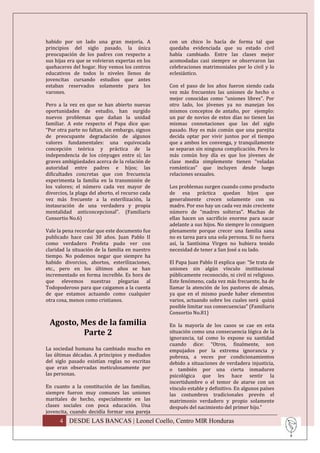 habido por un lado una gran mejoría. A            con un chico lo hacía de forma tal que
principios del siglo pasado, la única             quedaba evidenciada que su estado civil
preocupación de los padres con respecto a         había cambiado. Entre las clases mejor
sus hijas era que se volvieran expertas en los    acomodadas casi siempre se observaron las
quehaceres del hogar. Hoy vemos los centros       celebraciones matrimoniales por lo civil y lo
educativos de todos lo niveles llenos de          eclesiástico.
jovencitas cursando estudios que antes
estaban reservados solamente para los             Con el paso de los años fueron siendo cada
varones.                                          vez más frecuentes las uniones de hecho o
                                                  mejor conocidas como “uniones libres”. Por
Pero a la vez en que se han abierto nuevas        otro lado, los jóvenes ya no manejan los
oportunidades de estudio, han surgido             mismos conceptos de antaño, por ejemplo:
nuevos problemas que dañan la unidad              un par de novios de estos días no tienen las
familiar. A este respecto el Papa dice que:       mismas connotaciones que las del siglo
“Por otra parte no faltan, sin embargo, signos    pasado. Hoy es más común que una parejita
de preocupante degradación de algunos             decida optar por vivir juntos por el tiempo
valores fundamentales: una equivocada             que a ambos les convenga, y tranquilamente
concepción teórica y práctica de la               se separan sin ninguna complicación. Pero lo
independencia de los cónyuges entre sí; las       más común hoy día es que los jóvenes de
graves ambigüedades acerca de la relación de      clase media simplemente tienen “veladas
autoridad entre padres e hijos; las               románticas” que incluyen desde luego
dificultades concretas que con frecuencia         relaciones sexuales.
experimenta la familia en la transmisión de
los valores; el número cada vez mayor de          Los problemas surgen cuando como producto
divorcios, la plaga del aborto, el recurso cada   de esa práctica quedan hijos que
vez más frecuente a la esterilización, la         generalmente crecen solamente con su
instauración de una verdadera y propia            madre. Por eso hay un cada vez más creciente
mentalidad anticoncepcional”. (Familiaris         número de “madres solteras”. Muchas de
Consortio No.6)                                   ellas hacen un sacrificio enorme para sacar
                                                  adelante a sus hijos. No siempre lo consiguen
Vale la pena recordar que este documento fue      plenamente porque crecer una familia sana
publicado hace casi 30 años. Juan Pablo II        no es tarea para una sola persona. Si no fuera
como verdadero Profeta pudo ver con               así, la Santísima Virgen no hubiera tenido
claridad la situación de la familia en nuestro    necesidad de tener a San José a su lado.
tiempo. No podemos negar que siempre ha
habido divorcios, abortos, esterilizaciones,      El Papa Juan Pablo II explica que: “Se trata de
etc., pero en los últimos años se han             uniones sin algún vínculo institucional
incrementado en forma increíble. Es hora de       públicamente reconocido, ni civil ni religioso.
que elevemos nuestras plegarias al                Este fenómeno, cada vez más frecuente, ha de
Todopoderoso para que caigamos a la cuenta        llamar la atención de los pastores de almas,
de que estamos actuando como cualquier            ya que en el mismo puede haber elementos
otra cosa, menos como cristianos.                 varios, actuando sobre los cuales será quizá
                                                  posible limitar sus consecuencias” (Familiaris
                                                  Consortio No.81)
 Agosto, Mes de la familia                        En la mayoría de los casos se cae en esta
         Parte 2                                  situación como una consecuencia lógica de la
                                                  ignorancia, tal como lo expone su santidad
                                                  cuando dice: “Otros, finalmente, son
La sociedad humana ha cambiado mucho en           empujados por la extrema ignorancia y
las últimas décadas. A principios y mediados      pobreza, a veces por condicionamientos
del siglo pasado existían reglas no escritas      debido a situaciones de verdadera injusticia,
que eran observadas meticulosamente por           o también por una cierta inmadurez
las personas.                                     psicológica que les hace sentir la
                                                  incertidumbre o el temor de atarse con un
En cuanto a la constitución de las familias,      vínculo estable y definitivo. En algunos países
siempre fueron muy comunes las uniones            las costumbres tradicionales prevén el
maritales de hecho, especialmente en las          matrimonio verdadero y propio solamente
clases sociales con poca educación. Una           después del nacimiento del primer hijo.”
jovencita, cuando decidía formar una pareja
      4 DESDE LAS BANCAS | Leonel Coello, Centro MIR Honduras
 
