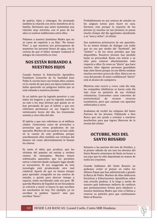 de padres, hijos y cónyuges. Ha alcanzado         Probablemente en sus centros de estudio no
también la relación con otros miembros de la      les asignan tareas para hacer en casa.
familia. Hermanos que antes mantenían una         Decimos esto porque la mayoría de los
relación muy estrecha, con el paso de los         jóvenes (y muchos no tan jóvenes) se pasan
años se vuelven indiferentes entre ellos.         mucho tiempo del día agachados atendiendo
                                                  a su “amo y señor”, el celular.
Pidamos a nuestra Santísima Madre que no
se canse de repetirle a su Hijo: “No tienen       Son auténticos prisioneros de ese aparatito.
Vino”, y que nosotros nos preocupemos de          Ya no tienen tiempo de dialogar con nadie
mantener los jarrones llenos de agua, con la      que no sea por medio del “facebook”, del
certeza de que el Señor siempre realizará el      “twitter” o de los otros portales que hay
milagro de convertirla en vino.                   disponibles. Nuestros jóvenes han perdido
                                                  hasta su privacidad. Basta con entrar a su
  NOS ESTÁN ROBANDO A                             sitio para conocer absolutamente todo
                                                  respecto a ellos. Es como un “diario” que hace
    NUESTROS HIJOS                                muchos años algunas personas guardaban
                                                  bajo siete llaves porque en ese librito estaban
Cuando leemos la Exhortación Apostólica           muchos secretos acerca de ellos. Ahora eso es
Familiaris Consortio de Su Santidad Juan          cosa del pasado. El antes confidencial “diario”
Pablo II, escrita hace casi treinta años caemos   está al alcance de cualquiera.
en la cuenta de que para esa época todavía no
había aparecido un peligroso ladrón que se        Mientras esto ocurre y crece, cada día más,
está robando a nuestros jóvenes.                  las compañías telefónicas se hacen cada día
                                                  más ricas en perjuicio de sus víctimas
Es un ladrón que ha logrado penetrar a casi       voluntarias. Conocemos casos concretos de
todos los hogares y que ha logrado cautivar       jovencitos(as)     de   escasos    recursos
no solo a los muy jóvenes que quizás no se        económicos, pero que cuentan con aparatos
han percatado de que el ladrón a que nos          sofisticados y caros.
referimos permanece en sus hogares las
veinticuatro horas del día, los trescientos       Acabamos de recibir las reliquias del Santo
sesenta y cinco días del año.                     Patrono de los Jóvenes. Pidámosle a Don
                                                  Bosco que nos ayude a orientar a nuestros
El ladrón a que nos referimos es al teléfono      muchachos para que logren liberarse de la
celular. Conocemos casos de jovencitos y          tiranía del celular.
jovencitas que viven pendientes de ese
aparatito. Muchos de sus padres no han caído
en la cuenta de este problema porque                    OCTUBRE, MES DEL
sencillamente ellos también son víctimas del
famoso cel, como abreviadamente lo llaman                SANTO ROSARIO
los chavos.
                                                  Estamos a las puertas del mes de Octubre, y
Es tanto el daño que produce, que las             el primer sábado de ese mes los devotos del
víctimas del popular cel envían y reciben         Santo Rosario estaremos de fiesta en honor a
cientos de mensajitos. Muchos tienen              esa joya que ha sido depositada en manos de
sofisticados aparatitos que les permiten          todos los creyentes.
entrar a Internet desde cualquier lugar donde
se encuentren. El uso exagerado de esta           Cuando hablamos del Santo Rosario no
tecnología está produciendo otro mal              podemos evitar el pensar en todos los
colateral. Aparte de que no tienen tiempo         últimos Papas que han administrado y guiado
para aprender ortografía en sus centros de        la Barca de Pedro. Muchos de ellos dedicaron
estudio, y quizás para ahorrar tiempo y           Encíclicas y Exhortaciones Apostólicas sobre
espacio, están escribiendo cada vez peor. Mi      esta oración piadosa. A lo largo y ancho de
querida Maestra de Español en mi Secundaria       nuestro país habremos millares de católicos
se volvería a morir si leyera lo que escriben     que permanecemos firmes para obedecer a
los muchachos de hoy. Por ejemplo, ya no          nuestra Santísima Madre que vino a Fátima a
escriben la palabra “quiero” sino que             renovar su petición para que continuemos
escriben “kiero”.                                 fieles al Rosario.



   103 DESDE LAS BANCAS | Leonel Coello, Centro MIR Honduras
 