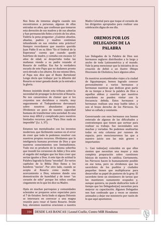 Nos llena de inmensa alegría cuando nos            Madre Celestial para que toque el corazón de
encontramos a personas, algunas de ellas           los dirigentes apropiados para realizar una
entradas en años, que confiesan que tomaron        celebración digna de ese día.
esta devoción de sus madres y de sus abuelas
y han permanecido fieles a través de los años.
Valdría la pena preguntar: ¿Cuántos abuelos,
abuelas, padres y madres continúan
                                                          OREMOS POR LOS
infundiendo en sus retoños esta práctica?                 DELEGADOS DE LA
Siempre recordamos que nuestro querido
Juan Pablo II en su libro “En el Umbral de la                PALABRA
Esperanza” cuenta que cuando quedó
huérfano de madre, y contaba con escasos 12        Los Delegados de la Palabra de Dios son
años de edad, se despertaba todas las              hermanos seglares distribuidos a lo largo y
mañanas viendo a su padre rezando el               ancho de toda Latinoamérica y el mundo.
Rosario de rodillas. Esa fue la verdadera          Vale la pena mencionar que la iniciativa de su
escuela de este Papa que no dudamos pronto         creación de debió a un ilustre Obispo
será elevado a los altares. En ese mismo libro,    Diocesano de Choluteca, hace algunos años.
el Papa nos dice que el Beato Bartolomé
Longo decía que trabajar por la difusión del       En nuestros acostumbrados viajes a la ciudad
Rosario es tener ganada desde ya la entrada a      de Siguatepeque, hemos logrado conocer
la gloria.                                         personalmente a varios hermanos y
                                                   hermanas nuestras que dedican gran parte
Hemos insistido desde esta tribuna sobre la        de su tiempo a llevar la palabra de Dios a
necesidad de propagar la devoción al Rosario.      aquellas aldeas y caseríos que nuestros
No nos cansaremos de clamar que si los             sacerdotes no pueden visitar con la
creyentes nos decidimos a rezarlo, muy             frecuencia debida. Estos hermanos y
seguramente el Todopoderoso derramará              hermanas realizan una muy loable labor, y
sobre    nosotros       abundantes   gracias.      son el brazo derecho de los Párrocos. Su
Olvidemos un poco de nuestra capacidad             labor es callada y constante.
humana de transformar esta sociedad. Es una
tarea muy difícil y complicada para nuestros       Conversando con esos hermanos nos hemos
limitados recursos, pero “Para Dios nada es        enterado de algunas de las dificultades y
imposible” (Lc. 1, 37).                            contratiempos que tienen que sortear para
                                                   realizar su trabajo. Sus necesidades son
Estamos tan mentalizados con los inventos          muchas y variadas. No podemos analizarlas
modernos, que fácilmente caemos en el error        todas en esta columna por razones de
de creer que todo lo podemos resolver con          espacio, pero mencionaremos las que a
nuestros propios recursos. Olvidamos que la        nuestro juicio son las más graves e
inteligencia humana proviene de Dios y que         importantes:
nuestros conocimientos son limitadísimos.
Todo eso es producto de la misma soberbia          1.- Casi todos(as) coinciden en que ellos
que inundó los corazones de Adán y Eva ante        sienten que necesitan una mayor y más
el engaño del maligno que los hizo creer que       completa preparación sobre cuestiones
serían iguales a Dios. A este tipo de actitud la   básicas de nuestra fe católica. Ciertamente,
Palabra Sagrada la llama “necedad”. En varios      los Párrocos hacen lo humanamente posible
capítulos de la Biblia Dios llama a los            en ese tema, pero no olvidemos que los
hombres “necios”. Por otro lado, cuando se         sacerdotes de los pueblos y ciudades
acepta al Rosario como medio de                    pequeñas tienen que multiplicarse para
acercamiento a Dios, estamos dando una             desarrollar su papel de pastores de la grey. El
demostración de humildad y de tener “un            sacerdote tiene un sinnúmero de tareas que
corazón de niño” porque los niños confían          los mantienen sumamente ocupados y,
ciegamente en lo que les dice su Madre.            aunque quisiera, no puede dedicarles todo el
                                                   tiempo que los Delegados(as) necesitan para
Ojala en muchas parroquias y comunidades           mejorar su capacitación. Algunos Delegados
eclesiales se preparen actos especiales para       nos han confesado que a veces se sienten
el 7 de Octubre. Sería lindo si alguna Diócesis    animados a dejar ese ministerio por razón de
se interesara en convocar a una magna              lo que aquí apuntamos.
reunión para rezar el Santo Rosario. Desde
hoy, elevemos nuestras oraciones a nuestra

   104 DESDE LAS BANCAS | Leonel Coello, Centro MIR Honduras
 