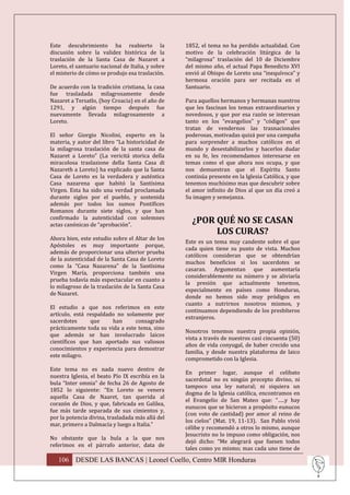 Este descubrimiento ha reabierto la                1852, el tema no ha perdido actualidad. Con
discusión sobre la validez histórica de la         motivo de la celebración litúrgica de la
traslación de la Santa Casa de Nazaret a           “milagrosa” traslación del 10 de Diciembre
Loreto, el santuario nacional de Italia, y sobre   del mismo año, el actual Papa Benedicto XVI
el misterio de cómo se produjo esa traslación.     envió al Obispo de Loreto una “inequívoca” y
                                                   hermosa oración para ser recitada en el
De acuerdo con la tradición cristiana, la casa     Santuario.
fue trasladada milagrosamente desde
Nazaret a Tersatlo, (hoy Croacia) en el año de     Para aquellos hermanos y hermanas nuestros
1291, y algún tiempo después fue                   que les fascinan los temas extraordinarios y
nuevamente llevada milagrosamente a                novedosos, y que por esa razón se interesan
Loreto.                                            tanto en los “evangelios” y “códigos” que
                                                   tratan de vendernos las trasnacionales
El señor Giorgio Nicolini, experto en la           poderosas, motivadas quizá por una campaña
materia, y autor del libro “La historicidad de     para sorprender a muchos católicos en el
la milagrosa traslación de la santa casa de        mundo y desestabilizarlos y hacerlos dudar
Nazaret a Loreto” (La vericitá storica della       en su fe, les recomendamos interesarse en
miracolosa traslazione della Santa Casa di         temas como el que ahora nos ocupa, y que
Nazareth a Loreto) ha explicado que la Santa       nos demuestran que el Espíritu Santo
Casa de Loreto es la verdadera y auténtica         continúa presente en la Iglesia Católica, y que
Casa nazarena que habitó la Santísima              tenemos muchísimo mas que descubrir sobre
Virgen. Esta ha sido una verdad proclamada         el amor infinito de Dios al que un día creó a
durante siglos por el pueblo, y sostenida          Su imagen y semejanza.
además por todos los sumos Pontífices
Romanos durante siete siglos, y que han
confirmado la autenticidad con solemnes
actas canónicas de “aprobación”.
                                                     ¿POR QUÉ NO SE CASAN
                                                          LOS CURAS?
Ahora bien, este estudio sobre el Altar de los
                                                   Este es un tema muy candente sobre el que
Apóstoles es muy importante porque,
                                                   cada quien tiene su punto de vista. Muchos
además de proporcionar una ulterior prueba
                                                   católicos consideran que se obtendrían
de la autenticidad de la Santa Casa de Loreto
                                                   muchos beneficios si los sacerdotes se
como la “Casa Nazarena” de la Santísima
                                                   casaran. Argumentan que aumentaría
Virgen María, proporciona también una
                                                   considerablemente su número y se aliviaría
prueba todavía más espectacular en cuanto a
                                                   la presión que actualmente tenemos,
lo milagroso de la traslación de la Santa Casa
                                                   especialmente en países como Honduras,
de Nazaret.
                                                   donde no hemos sido muy pródigos en
                                                   cuanto a nutrirnos nosotros mismos, y
El estudio a que nos referimos en este
                                                   continuamos dependiendo de los presbíteros
artículo, está respaldado no solamente por
                                                   extranjeros.
sacerdotes      que     han      consagrado
prácticamente toda su vida a este tema, sino
                                                   Nosotros tenemos nuestra propia opinión,
que además se han involucrado laicos
                                                   vista a través de nuestros casi cincuenta (50)
científicos que han aportado sus valiosos
                                                   años de vida conyugal, de haber crecido una
conocimientos y experiencia para demostrar
                                                   familia, y desde nuestra plataforma de laico
este milagro.
                                                   comprometido con la Iglesia.
Este tema no es nada nuevo dentro de
                                                   En primer lugar, aunque el celibato
nuestra Iglesia, el beato Pío IX escribía en la
                                                   sacerdotal no es ningún precepto divino, ni
bula “Inter omnia” de fecha 26 de Agosto de
                                                   tampoco una ley natural; ni siquiera un
1852 lo siguiente: “En Loreto se venera
                                                   dogma de la Iglesia católica, encontramos en
aquella Casa de Naaret, tan querida al
                                                   el Evangelio de San Mateo que: “…..y hay
corazón de Dios, y que, fabricada en Galilea,
                                                   eunucos que se hicieron a propósito eunucos
fue más tarde separada de sus cimientos y,
                                                   (con voto de castidad) por amor al reino de
por la potencia divina, trasladada más allá del
                                                   los cielos” (Mat. 19, 11-13). San Pablo vivió
mar, primero a Dalmacia y luego a Italia.”
                                                   célibe y recomendó a otros lo mismo, aunque
                                                   Jesucristo no lo impuso como obligación, nos
No obstante que la bula a la que nos
                                                   dejó dicho: “Me alegrará que fuesen todos
referimos en el párrafo anterior, data de
                                                   tales como yo mismo; mas cada uno tiene de

   106 DESDE LAS BANCAS | Leonel Coello, Centro MIR Honduras
 