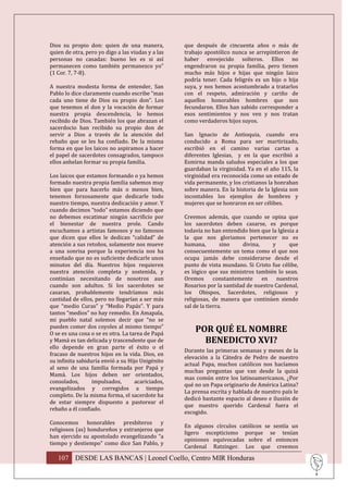 Dios su propio don: quien de una manera,           que después de cincuenta años o más de
quien de otra, pero yo digo a las viudas y a las   trabajo apostólico nunca se arrepintieron de
personas no casadas: bueno les es si así           haber envejecido solteros. Ellos no
permanecen como también permanezco yo”             engendraron su propia familia, pero tienen
(1 Cor. 7, 7-8).                                   mucho más hijos e hijas que ningún laico
                                                   podría tener. Cada feligrés es un hijo o hija
A nuestra modesta forma de entender, San           suya, y nos hemos acostumbrado a tratarlos
Pablo lo dice claramente cuando escribe “mas       con el respeto, admiración y cariño de
cada uno tiene de Dios su propio don”. Los         aquellos honorables hombres que nos
que tenemos el don y la vocación de formar         fecundaron. Ellos han sabido corresponder a
nuestra propia descendencia, lo hemos              esos sentimientos y nos ven y nos tratan
recibido de Dios. También los que abrazan el       como verdaderos hijos suyos.
sacerdocio han recibido su propio don de
servir a Dios a través de la atención del          San Ignacio de Antioquia, cuando era
rebaño que se les ha confiado. De la misma         conducido a Roma para ser martirizado,
forma en que los laicos no aspiramos a hacer       escribió en el camino varias cartas a
el papel de sacerdotes consagrados, tampoco        diferentes Iglesias, y en la que escribió a
ellos anhelan formar su propia familia.            Esmirna manda saludos especiales a los que
                                                   guardaban la virginidad. Ya en el año 115, la
Los laicos que estamos formando o ya hemos         virginidad era reconocida como un estado de
formado nuestra propia familia sabemos muy         vida permanente, y los cristianos la honraban
bien que para hacerlo más o menos bien,            sobre manera. En la historia de la Iglesia son
tenemos forzosamente que dedicarle todo            incontables los ejemplos de hombres y
nuestro tiempo, nuestra dedicación y amor. Y       mujeres que se honraron en ser célibes.
cuando decimos “todo” estamos diciendo que
no debemos escatimar ningún sacrificio por         Creemos además, que cuando se opina que
el bienestar de nuestra prole. Cando               los sacerdotes deben casarse, es porque
escuchamos a artistas famosos y no famosos         todavía no han entendido bien que la Iglesia a
que dicen que ellos le dedican “calidad” de        la que nos gloriamos pertenecer no es
atención a sus retoños, solamente nos mueve        humana,         sino   divina,     y      que
a una sonrisa porque la experiencia nos ha         consecuentemente un tema como el que nos
enseñado que no es suficiente dedicarle unos       ocupa jamás debe considerarse desde el
minutos del día. Nuestros hijos requieren          punto de vista mundano. Si Cristo fue célibe,
nuestra atención completa y sostenida, y           es lógico que sus ministros también lo sean.
continúan necesitando de nosotros aun              Oremos       constantemente    en    nuestros
cuando son adultos. Si los sacerdotes se           Rosarios por la santidad de nuestro Cardenal,
casaran, probablemente tendríamos más              los Obispos, Sacerdotes, religiosos y
cantidad de ellos, pero no llegarían a ser más     religiosas, de manera que continúen siendo
que “medio Curas” y “Medio Papás”. Y para          sal de la tierra.
tantos “medios” no hay remedio. En Amapala,
mi pueblo natal solemos decir que “no se
pueden comer dos coyoles al mismo tiempo”
O se es una cosa o se es otra. La tarea de Papá
                                                       POR QUÉ EL NOMBRE
y Mamá es tan delicada y trascendente que de             BENEDICTO XVI?
ello depende en gran parte el éxito o el
                                                   Durante las primeras semanas y meses de la
fracaso de nuestros hijos en la vida. Dios, en
                                                   elevación a la Cátedra de Pedro de nuestro
su infinita sabiduría envió a su Hijo Unigénito
                                                   actual Papa, muchos católicos nos hacíamos
al seno de una familia formada por Papá y
                                                   muchas preguntas que van desde la quizá
Mamá. Los hijos deben ser orientados,
                                                   mas común entre los latinoamericanos, ¿Por
consolados,       impulsados,       acariciados,
                                                   qué no un Papa originario de América Latina?
evangelizados y corregidos a tiempo
                                                   La prensa escrita y hablada de nuestro país le
completo. De la misma forma, el sacerdote ha
                                                   dedicó bastante espacio al deseo e ilusión de
de estar siempre dispuesto a pastorear el
                                                   que nuestro querido Cardenal fuera el
rebaño a él confiado.
                                                   escogido.
Conocemos honorables presbíteros y
                                                   En algunos círculos católicos se sentía un
religiosos (as) hondureños y extranjeros que
                                                   ligero escepticismo porque se tenían
han ejercido su apostolado evangelizando “a
                                                   opiniones equivocadas sobre el entonces
tiempo y destiempo” como dice San Pablo, y
                                                   Cardenal Ratzinger. Los que creemos

   107 DESDE LAS BANCAS | Leonel Coello, Centro MIR Honduras
 