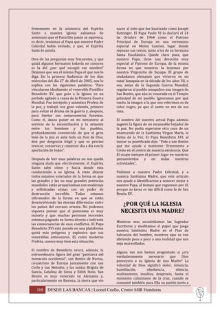 firmemente en la asistencia del Espíritu          nacer al niño que fue bautizado como Joseph
Santo a nuestra Iglesia sabíamos de               Ratzinger. El Papa Paulo VI lo declaró el 24
antemano que el Paráclito jamás se equivoca,      de Octubre de 1964 como el Patrono
es decir, teníamos al Papa que nuestro Padre      Principal de Europa en una ceremonia
Celestial había enviado, y que, el Espíritu       especial en Monte Cassino, lugar donde
Santo lo asistía.                                 reposan sus restos, junto a los de su hermana
                                                  Santa Escolástica. Quede claro pues, que
Otra de las preguntas muy frecuentes, y que       nuestro Papa, tiene una devoción muy
quizá algunos hermanos todavía no conocen         especial al Patrono de Europa, de la misma
es la del ¿por qué escogió ese nombre?            forma en que nosotros la tenemos por
Dejemos que sea el mismo Papa el que nos lo       nuestra Virgencita de Suyapa. El grupo de
diga. En la primera Audiencia de los días         ciudadanos alemanes que vivieron en mi
miércoles del día 27 de Abril de 2005, nos lo     natal Amapala en la década de los años 30, o
explica con las siguientes palabras: “Para        sea, antes de la Segunda Guerra Mundial,
vincularme idealmente al venerable Pontífice      regalaron al pueblo amapalino una imagen de
Benedicto XV, que guio a la Iglesia en un         San Benito, que aún es venerada en el Templo
período agitado a causa de la Primera Guerra      principal de mi pueblo. Ignoramos por qué
Mundial. Fue intrépido y autentico Profeta de     razón, la imagen a la que nos referimos es de
la paz, y trabajó con gran valentía, primero      color negro, ya que el santo no era de esa
para evitar el drama de la guerra y, después,     raza.
para limitar sus consecuencias funestas.
Como él, deseo poner en mi ministerio al          El nombre del nuestro actual Papa además
servicio de la reconciliación y la armonía        sugiere la figura de un incansable forjador de
entre los hombres y los pueblos,                  la paz. No podía esperarse otra cosa de un
profundamente convencido de que el gran           enamorado de la Santísima Virgen María, la
bien de la paz es ante todo un Don de Dios,       Reina de la Paz. El Papa Benedicto XVI, al
don por desgracia frágil y que es preciso         iniciar su pontificado dijo: “Pido a san Benito
invocar, conservas y construir día a día con la   que me ayude a mantener firmemente a
aportación de todos”.                             Cristo en el centro de nuestra existencia. Que
                                                  Él ocupe siempre el primer lugar en nuestros
Después de leer esas palabras no nos queda        pensamientos y         en todas nuestras
ninguna duda que efectivamente, el Espíritu       actividades”.
Santo sabe cómo y hacia donde esta
conduciendo a su Iglesia. A estas alturas         Pedimos a nuestro Padre Celestial, y a
todos estamos enterados de la forma en que        nuestra Santísima Madre, que este artículo
las grandes y las no muy grandes potencias        nos ayude a identificarnos y conocer mejor a
mundiales están preparándose con modernas         nuestro Papa, al tiempo que roguemos por él,
y sofisticadas armas con un poder de              porque su tarea es tan difícil como la de San
destrucción increíble. Todos estamos              Benito XV.
informados de la forma en que se están
desenvolviendo las eternas diferencias entre
los países del cercano oriente. No podemos
                                                     ¿POR QUÉ LA IGLESIA
siquiera pensar que el panorama es muy              NECESITA UNA MADRE?
incierto y que muchas personas inocentes
estamos pagando en forma directa e indirecta
                                                  Mientras mas escudriñamos las Sagradas
las consecuencias de esos conflictos. El Papa
                                                  Escrituras y meditamos el papel que juega
Benedicto XVI está parado en una plataforma
                                                  nuestra Santísima Madre en el Plan de
quizá más peligrosa y explosiva que sus
                                                  Salvación del hombre, nuestros ojos se van
venerables antecesores. El, como moderno
                                                  abriendo poco a poco a una realidad que nos
Profeta, conoce muy bien esta situación.
                                                  deja maravillados.
El nombre de Benedicto evoca, además, la
                                                  Alguna vez nos hemos preguntado si ¿era
extraordinaria figura del gran “patriarca del
                                                  verdaderamente     necesario    que     Dios
monacato occidental”, san Benito de Nursia,
                                                  proveyera a su Iglesia de una Madre? La
co-patrono de Europa juntamente con san
                                                  voluntad de Dios significó dolor, renuncia,
Cirilo y san Metodio, y las santas Brígida de
                                                  humillación,      obediencia,       silencio,
Suecia, Catalina de Siena y Edith Stein. San
                                                  ocultamiento, insultos, desprecio, hasta el
Benito es muy venerado en Alemania y,
                                                  momento culminante de la cruz, cuando se
particularmente en Baviera, la tierra que vio
                                                  consumó también para Ella su pasión junto a

   108 DESDE LAS BANCAS | Leonel Coello, Centro MIR Honduras
 