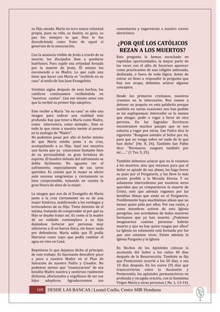 su Hijo amado. María no tuvo nunca voluntad        comentarios y sugerencias a nuestro correo
propia, pues su vida, su ilusión, su gozo, su      electrónico.
paz fue siempre lo que Dios le fue
descubriendo como fruto de aquel sí
generoso de la anunciación.
                                                   ¿POR QUÉ LOS CATÓLICOS
                                                    REZAN A LOS MUERTOS?
Con la ausencia visible de Jesús a través de su
                                                   Esta pregunta la hemos escuchado en
muerte, los discípulos iban a quedarse
                                                   repetidas oportunidades, la mayor parte de
huérfanos. Para suplir esa orfandad forzada
                                                   las veces con el afán de hacernos aparecer
por la muerte de Jesús, Él mismo los
                                                   como practicantes de una religión anticuada,
encomendó a su Madre. Lo que cada uno
                                                   desfasada, o fuera de toda lógica. Antes de
tiene que hacer con María es "recibirla en su
                                                   entrar en lleno a responder la pregunta que
casa" al estilo de San Juan Evangelista
                                                   hoy nos ocupa, debemos aclarar algunos
                                                   conceptos.
Veintiún siglos después de esos hechos, los
católicos continuamos recibiéndola en
                                                   Desde los primeros cristianos, nosotros
“nuestras casitas”. Con ese mismo amor con
                                                   creemos en la intercesión. Nos vamos a
que la recibió su primer hijo adoptivo.
                                                   detener un poquito en esta palabrita porque
                                                   también en varias ocasiones nos han pedido
Este recibir a María "en su casa" es sólo una
                                                   se las expliquemos: Interceder es lo mismo
imagen para indicar una realidad más
                                                   que abogar, pedir o rogar a favor de otra
profunda: hay que tener a María como Madre,
                                                   persona. En las Sagradas Escrituras
como intercesora, como ejemplo... Esto es
                                                   encontramos muchos pasajes que se nos
todo lo que viene a nuestra mente al pensar
                                                   exhorta a rogar por otros: San Pedro dice lo
en la analogía de "Madre".
                                                   siguiente: “Rueguen ustedes al Señor por mí,
No podemos pasar por alto el hecho mismo
                                                   para que no venga sobre mí nada de lo que
de que María estaba junto a su cruz,
                                                   han dicho” (He. 8, 24). También San Pablo
acompañando a su Hijo. Aquí nos muestra
                                                   dice: “Hermanos, rueguen también por
una faceta que ya conocemos bastante bien
                                                   mí……” (1 Tes. 5, 25).
de su personalidad: su gran fortaleza de
espíritu. El hombre delante del sufrimiento se
                                                   También debemos aclarar que no le rezamos
dobla fácilmente. No aguanta ver el
                                                   a los muertos, sino que rezamos para que el
sufrimiento, especialmente de sus seres
                                                   Señor se apiade de sus almas, les haga breve
queridos. Es común que la mujer se afecte
                                                   su paso por el Purgatorio, y los lleve lo más
ante escenas sangrientas y ciertamente es
                                                   pronto posible a la Morada Eterna. Y no
bien comprensible, tomando en cuenta la
                                                   solamente intercedemos por nuestros seres
gran finura de alma de la mujer.
                                                   queridos que ya compartieron la muerte de
                                                   Cristo, sino que además rogamos por las
La imagen que nos da el Evangelio de María
                                                   benditas Almas que están en el Purgatorio.
junto a la cruz ciertamente no es de una
                                                   Posiblemente haya muchísimas almas que no
mujer histérica, maldiciendo a los verdugos y
                                                   tienen quien pida por ellos. Por esa razón, y
torturadores de su Hijo. Tiene dominio de sí
                                                   como miembros activos de esta Iglesia
misma, tratando de comprender el por qué su
                                                   peregrina, nos acordamos de todos nuestros
Hijo se dejaba tratar así. Es como si la madre
                                                   hermanos que ya han muerto. ¿Podemos
de un soldado contemplara a su hijo
                                                   imaginarnos cuántas personas habrán
dejándose torturar por personas muy
                                                   muerto y que no hay quien ruegue por ellos?
inferiores a él en fuerza física, sin hacer nada
                                                   La Iglesia no solamente está formada por los
por defenderse. María sabía que Él podía
                                                   que aún estamos vivos. Existe además la
liberarse como supo que podía cambiar el
                                                   Iglesia Purgante y la Iglesia
agua en vino en Caná.
                                                   En Hechos de los Apóstoles colocan la
Repetimos lo que dejamos dicho al principio
                                                   ascensión del Señor a los cielos 40 días
de este trabajo: Es fascinante descubrir poco
                                                   después de la Resurrección. También se fija
a poco a nuestra Madre en el Plan de
                                                   que Pentecostés ocurrió a los 50 días, o sea
Salvación de nuestro Padre y Creador. No
                                                   10 días después. En los nueve (9) días que
podemos menos que “enamorarnos” de esa
                                                   transcurrieron entre la Ascensión y
bendita Madre nuestra y sentirnos realmente
                                                   Pentecostés, los apóstoles permanecieron en
dichosos, afortunados y orgullosos de ser sus
                                                   profunda y recogida oración, con la Santísima
hijos    adoptivos.    Agradeceremos      sus
                                                   Virgen María y otras personas ( He. 1, 13-14).

   109 DESDE LAS BANCAS | Leonel Coello, Centro MIR Honduras
 