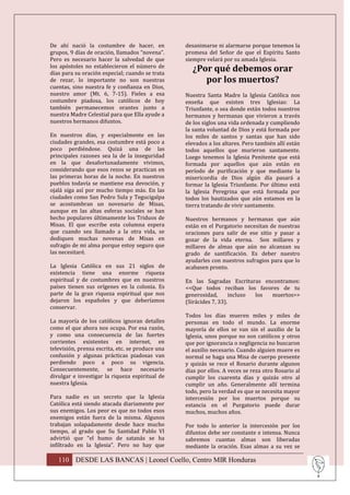 De ahí nació la costumbre de hacer, en            desanimarse ni alarmarse porque tenemos la
grupos, 9 días de oración, llamados “novena”.     promesa del Señor de que el Espíritu Santo
Pero es necesario hacer la salvedad de que        siempre velará por su amada Iglesia.
los apóstoles no establecieron el número de
días para su oración especial; cuando se trata
                                                    ¿Por qué debemos orar
de rezar, lo importante no son nuestras                por los muertos?
cuentas, sino nuestra fe y confianza en Dios,
nuestro amor (Mt. 6, 7-15). Fieles a esa          Nuestra Santa Madre la Iglesia Católica nos
costumbre piadosa, los católicos de hoy           enseña que existen tres Iglesias: La
también permanecemos orantes junto a              Triunfante, o sea donde están todos nuestros
nuestra Madre Celestial para que Ella ayude a     hermanos y hermanas que vivieron a través
nuestros hermanos difuntos.                       de los siglos una vida ordenada y cumpliendo
                                                  la santa voluntad de Dios y está formada por
En nuestros días, y especialmente en las          los miles de santos y santas que han sido
ciudades grandes, esa costumbre está poco a       elevados a los altares. Pero también allí están
poco perdiéndose. Quizá una de las                todos aquellos que murieron santamente.
principales razones sea la de la inseguridad      Luego tenemos la Iglesia Penitente que está
en la que desafortunadamente vivimos,             formada por aquellos que aún están en
considerando que esos rezos se practican en       período de purificación y que mediante la
las primeras horas de la noche. En nuestros       misericordia de Dios algún día pasará a
pueblos todavía se mantiene esa devoción, y       formar la Iglesia Triunfante. Por último está
ojalá siga así por mucho tiempo más. En las       la Iglesia Peregrina que está formada por
ciudades como San Pedro Sula y Tegucigalpa        todos los bautizados que aún estamos en la
se acostumbran un novenario de Misas,             tierra tratando de vivir santamente.
aunque en las altas esferas sociales se han
hecho populares últimamente los Triduos de        Nuestros hermanos y hermanas que aún
Misas. El que escribe esta columna espera         están en el Purgatorio necesitan de nuestras
que cuando sea llamado a la otra vida, se         oraciones para salir de ese sitio y pasar a
dediquen muchas novenas de Misas en               gozar de la vida eterna. Son millares y
sufragio de mi alma porque estoy seguro que       millares de almas que aún no alcanzan su
las necesitaré.                                   grado de santificación. Es deber nuestro
                                                  ayudarles con nuestros sufragios para que lo
La Iglesia Católica en sus 21 siglos de           acabasen pronto.
existencia tiene una enorme riqueza
espiritual y de costumbres que en nuestros        En las Sagradas Escrituras encontramos:
países tienen sus orígenes en la colonia. Es      <<Que todos reciban los favores de tu
parte de la gran riqueza espiritual que nos       generosidad,       incluso los muertos>>
dejaron los españoles y que deberíamos            (Sirácides 7, 33).
conservar.
                                                  Todos los días mueren miles y miles de
La mayoría de los católicos ignoran detalles      personas en todo el mundo. La enorme
como el que ahora nos ocupa. Por esa razón,       mayoría de ellos se van sin el auxilio de la
y como una consecuencia de las fuertes            Iglesia, unos porque no son católicos y otros
corrientes existentes en internet, en             que por ignorancia o negligencia no buscaron
televisión, prensa escrita, etc. se produce una   el auxilio necesario. Cuando alguien muere es
confusión y algunas prácticas piadosas van        normal se haga una Misa de cuerpo presente
perdiendo poco a poco su vigencia.                y quizás se rece el Rosario durante algunos
Consecuentemente, se hace necesario               días por ellos. A veces se reza otro Rosario al
divulgar e investigar la riqueza espiritual de    cumplir los cuarenta días y quizás otro al
nuestra Iglesia.                                  cumplir un año. Generalmente allí termina
                                                  todo, pero la verdad es que se necesita mayor
Para nadie es un secreto que la Iglesia           intercesión por los muertos porque su
Católica está siendo atacada diariamente por      estancia en el Purgatorio puede durar
sus enemigos. Los peor es que no todos esos       muchos, muchos años.
enemigos están fuera de la misma. Algunos
trabajan solapadamente desde hace mucho           Por todo lo anterior la intercesión por los
tiempo, al grado que Su Santidad Pablo VI         difuntos debe ser constante e intensa. Nunca
advirtió que “el humo de satanás se ha            sabremos cuantas almas son liberadas
infiltrado en la Iglesia”. Pero no hay que        mediante la oración. Esas almas a su vez se

   110 DESDE LAS BANCAS | Leonel Coello, Centro MIR Honduras
 