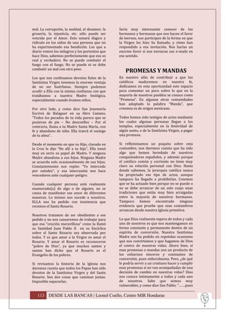 mal. La corrupción, la maldad, el desamor, la    Sería muy interesante conocer de los
grosería, la injusticia, etc. sólo puede ser     hermanos y hermanas que nos hacen el favor
vencida por el Amor. Esto sonará ilógico y       de leernos, nos participen de la forma en que
ridículo en los oídos de una persona que no      la Virgen les hizo Su llamado, y cómo han
ha experimentado esa bendición. Los que a        respondido a esa invitación. Nos harías un
diario vemos los milagros y los portentos que    enorme favor si nos enviaran sus e-mails en
hace Dios, sabemos perfectamente que eso es      ese sentido.
real y verdadero. No se puede combatir el
fuego con el fuego. No se puede ni se debe
combatir un mal con otro peor.
                                                     PROMESAS Y MANDAS
Los que nos confesamos devotos fieles de la      En nuestro afán de contribuir a que los
Santísima Virgen tenemos la enorme ventaja       católicos maduremos en nuestra fe,
de no ser huérfanos. Siempre podemos             dedicamos en esta oportunidad este espacio
acudir a Ella con la misma confianza con que     para comentar un poco sobre lo que en la
tratábamos a nuestra Madre biológica,            mayoría de nuestros pueblos se conoce como
especialmente cuando éramos niños.               “Promesa”. En algunas otras comunidades
                                                 han adoptado la palabra “Manda”, que
Por otro lado, y como dice San Josemaría         creemos es de origen mexicano.
Escrivá de Balaguer en su libro Camino,
“Todos los pecados de tu vida parece que se      Todos hemos sido testigos de actos mediante
pusieran de pie – No desconfíes – Por el         los cuales algunas personas llegan a los
contrario, llama a tu Madre Santa María, con     templos, especialmente en la festividad de
fe y abandono de niño. Ella traerá el sosiego    algún santo, o de la Santísima Virgen, a pagar
de tu alma”.                                     una promesa.

Desde el momento en que su Hijo, clavado en      Si reflexionamos un poquito sobre esta
la Cruz le dijo “He allí a tu hijo”, Ella tomó   costumbre, nos daremos cuenta que ha sido
muy en serio su papel de Madre. Y ninguna        algo que hemos heredado de nuestros
Madre abandona a sus hijos. Ninguna Madre        conquistadores españoles, y además porque
se acuerda solo ocasionalmente de sus hijos.     el católico común y corriente no tiene muy
Constantemente nos repite: “Yo intercedo         claro su relación personal con Dios. Hasta
por ustedes”, y esa intercesión nos hace         donde sabemos, la jerarquía católica nunca
vencedores ante cualquier peligro.               ha propiciado ese tipo de actos, aunque
                                                 tampoco ha llegado a prohibirlas. Creemos
Cuando cualquier persona está realmente          que se ha actuado bien porque no se puede o
enamorado(a) de algo o de alguien, no se         no se debe arrancar de un solo cuajo unas
cansa de manifestar ese amor de diferentes       tradiciones que están muy bien arraigadas
maneras. Lo mismo nos sucede a nosotros.         entre la mayoría de nuestros hermanos.
ELLA nos ha pedido con insistencia que           Tampoco hemos encontrado ninguna
recemos el Santo Rosario.                        evidencia que pruebe que esas costumbres
                                                 arrancan desde nuestra Iglesia primitiva.
Nosotros tratamos de ser obedientes a ese
pedido y no nos cansaremos de trabajar para      Lo que Dios realmente espera de todos y cada
que esa “oración maravillosa” como la llamó      uno de nosotros es que nos mantengamos en
su Santidad Juan Pablo II en su Encíclica        forma constante y permanente dentro de un
sobre el Santo Rosario sea observada por         espíritu de conversión. Nuestra Santísima
todos. Y es que amar a la Virgen es amar el      Madre nos ha pedido en repetidas ocasiones
Rosario. Y amar el Rosario es reconocerse        que nos convirtamos y que hagamos de Dios
“pobre de Dios”, ya que muchos santos y          el centro de nuestras vidas. Ahora bien, si
santas han dicho que el Rosario es el            esas promesas o mandas son un producto de
Evangelio de los pobres.                         los esfuerzos sinceros y constantes de
                                                 conversión, pues enhorabuena. Pero, ¿de qué
Si revisamos la historia de la Iglesia nos       le podría servir a un cristiano hacer y cumplir
daremos cuenta que todos los Papas han sido      esas promesas si no van acompañadas de una
devotos de la Santísima Virgen y del Santo       decisión de cambio en nuestras vidas? Dios
Rosario. Son dos cosas que caminan juntas.       nos conoce íntimamente a todos y cada uno
Imposible separarlas.                            de nosotros. Sabe que somos muy
                                                 vulnerables, y como dice San Pablo: “…….pues

   113 DESDE LAS BANCAS | Leonel Coello, Centro MIR Honduras
 