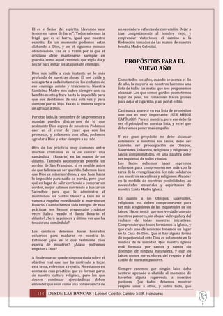 Él es el Señor del espíritu. Llevamos este       un verdadero esfuerzo de conversión. Dejar a
tesoro en vasos de barro”. Todos sabemos la      tras completamente al hombre viejo, y
frágil que es el barro, igual que nuestro        emprender victoriosos el camino a la
espíritu. En un momento podemos estar            Redención tomados de las manos de nuestra
alabando a Dios, y en el siguiente minuto        bendita Madre Celestial.
ofendiéndolo. Esa es la razón por la que el
cristiano debe mantenerse siempre en
guardia, como aquel centinela que vigila día y
noche para evitar los ataques del enemigo.
                                                     PROPÓSITOS PARA EL
                                                         NUEVO AÑO
Dios nos habla a cada instante en lo más
profundo de nuestras almas. Él nos cuida y
                                                 Como todos los años, cuando se acerca el fin
nos aparta a cada instante de los embates de
                                                 de año, la mayoría de nosotros hacemos una
ese enemigo astuto y traicionero. Nuestra
                                                 lista de todas las metas que nos proponemos
Santísima Madre nos cubre siempre con su
                                                 alcanzar. Los que somos gordos prometemos
bendito manto y hace hasta lo imposible para
                                                 bajar de peso, los fumadores hacen planes
que nos decidamos de una sola vez y para
                                                 para dejar el cigarrillo, y así por el estilo.
siempre por su Hijo. Esa es la manera segura
de agradar a Dios.
                                                 Casi nunca aparece en esa lista de propósitos
                                                 uno que es muy importante: ¡SER MEJOR
Por otro lado, la costumbre de las promesas y
                                                 CATÓLICO!- Parece mentira, pero ese debería
mandas pueden distraernos de lo que
                                                 ser el principal en nuestra lista, y en el que
realmente Dios espera de nosotros. Podemos
                                                 deberíamos poner mas empeño.
caer en el error de creer que con las
promesas, y solamente con ellas, podemos
                                                 Y ese gran propósito no debe alcanzar
agradar a Dios y estar siempre a su lado.
                                                 solamente a nosotros los laicos, debe ser
                                                 también ser preocupación de Obispos,
Otra de las prácticas muy comunes entre
                                                 Sacerdotes, Diáconos, religiosos y religiosas y
muchos cristianos es la de colocar una
                                                 laicos comprometidos, en una palabra debe
camándula (Rosario) en las manos de un
                                                 ser inquietud de todos y todas.
difunto. También acostumbran ponerle un
                                                 Los laicos debemos hacer supremos
cordón de San Francisco, si es posible antes
                                                 esfuerzos para comprometernos más con la
de que fallezca un ser querido. Sabemos bien
                                                 tarea de la evangelización. Ser más solidarios
que Dios es misericordioso, y que hace hasta
                                                 con nuestros sacerdotes y religiosos. Atender
lo imposible para nadie se pierda, pero ¿por
                                                 en la medida de nuestras posibilidades las
qué en lugar de salir corriendo a comprar un
                                                 necesidades materiales y espirituales de
cordón, mejor salimos corriendo a buscar un
                                                 nuestra Santa Madre Iglesia.
Sacerdote para que le administre el
moribundo los Santos Oleos? A Dios no lo
                                                 En cuanto a los Obispos, sacerdotes,
vamos a engañar enredándole al muertito un
                                                 religiosos, etc. deben comprometerse para
Rosario. Cuando hemos sido testigos de esas
                                                 ser más acogedores de las inquietudes de los
prácticas nos hemos preguntado ¿cuántas
                                                 laicos. Hacer sentir que son verdaderamente
veces habrá rezado el Santo Rosario el
                                                 nuestros pastores, sin abusar del regaño y del
difunto? ¿Será la primera y última vez que ha
                                                 rechazo de todas nuestras iniciativas.
tocado una camándula?
                                                 Comprender que todos formamos la Iglesia, y
                                                 que cada uno de nosotros tenemos un lugar
Los católicos debemos hacer honrados
                                                 en la Casa de Dios. Que si hay alguna forma
esfuerzos para madurar en nuestra fe.
                                                 de superioridad ante Dios es solamente en la
Entender ¿qué es lo que realmente Dios
                                                 medida de la santidad. Que nuestra Iglesia
espera de nosotros? ¿Acaso podremos
                                                 está formada por santos y santos sin
engañar a Dios?
                                                 distingos de ninguna naturaleza, y que los
                                                 laicos somos merecedores del respeto y del
A fin de que no quede ninguna duda sobre el
                                                 cariño de nuestros pastores.
objetivo real que nos ha motivado a tocar
este tema, volvemos a repetir: No estamos en
                                                 Siempre creemos que ningún laico deba
contra de esas prácticas que ya forman parte
                                                 sentirse apenado o abatido al momento de
de nuestra cultura religiosa, pero los que
                                                 hacerles alguna sugerencia a nuestros
deseen continuar ejerciéndolas deben
                                                 pastores. Que todos debemos mostrar
entender que sean como una consecuencia de
                                                 respeto unos a otros, y sobre todo, que

   114 DESDE LAS BANCAS | Leonel Coello, Centro MIR Honduras
 