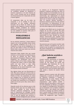nuestros pastores nos den en todo momento       su estancia en el Purgatorio? Nosotros
un verdadero ejemplo de obediencia a            podemos y debemos interceder por ellos. La
nuestros superiores y de amor fraterno de       Iglesia siempre ha recomendado orar por las
unos a otros. Creemos que esa es también        almas benditas del purgatorio. Es un acto de
una forma hermosa de ir mejorando aún más       misericordia, que seguramente no pasará
a nuestra Iglesia                               desapercibida a los ojos de Dios. Hay muchas
                                                almas que no tienen a nadie que ruegue por
El compromiso debe ser de todos sin             ellas en especial. Muchos hermanos y
excepción, y en la medida en que nos            hermanas nuestras mueren hoy día, víctimas
esforcemos en ese sentido, estaremos            del terrorismo y la delincuencia. Por eso
haciendo real el Reino de Cristo en este        nuestras oraciones son importantísimas para
mundo sin paz. Rogamos a nuestra Santísima      que más almas salgan pronto del purgatorio.
Madre, modelo verdadero de servicio,
obediencia y caridad, para que este propósito   La Iglesia, como Madre que es, no quiere que
sea una realidad en nuestras vidas para el      ninguno de sus hijos se pierda. Nos pone
año que estamos por estrenar.                   opciones tan alcance nuestro, que solo hace
                                                falta un poquito de voluntad para mover la
         PURGATORIO E                           misericordia de Dios. Resulta tan sencillo
                                                obtener misericordia para aquellos seres
         INDULGENCIAS                           queridos que se nos adelantaron al encuentro
                                                con nuestro Padre Celestial, y también para
En los artículos anteriores, y hasta donde el   nosotros mismos.
espacio nos lo han permitido, hemos hecho
una pequeña semblanza de lo que es el           Hay personas que no les gusta escuchar nada
Purgatorio y lo que son las Indulgencias. Los   sobre la muerte, el purgatorio, etc., pero la
que nos han hecho el favor de leernos se        verdad es que nos guste o no, pasaremos por
habrán dado cuenta que existe una estrecha      allí, tarde o temprano. Es una realidad que no
relación entre ambos.                           podemos pasar inadvertida.

Esperamos haber dejado claro que cuando
morimos, y si lo hacemos en estado de gracia,      ¿Qué habrán sentido o
es decir, en amistad con Dios, vamos
directamente al Purgatorio. Dijimos que en el            pensado?
Purgatorio nos purificamos para poder           Cuando rezamos diariamente el Santísimo
entrar al Reino de los Cielos, nuestro hogar.   Rosario, procuramos siempre seguir el
El tiempo que vamos a estar en dicho lugar      consejo de San Ignacio de Loyola que
podrá ser muy breve o muy largo,                recomendaba que tratáramos de ver en
dependiendo de lo que tardemos en               nuestra     imaginación       la      escena
despojarnos de las penas temporales a que       correspondiente a cada misterio. Es así como
nos hayamos hecho acreedores.                   miramos con los ojos de nuestra alma toda la
                                                vida, pasión y muerte de nuestro Divino
Hay algunas almas que van directamente al       Redentor.
cielo. Muy pocas almas que vivieron toda su
vida en constante oración y de acuerdo con la   Algunos misterios mueven más allá nuestra
Palabra de Dios. Son poquísimas las almas       imaginación, y cuando, por ejemplo rezamos
que consiguen eso. La mayoría de nosotros       los Misterios Luminosos y rezamos la
iremos primero al Purgatorio. Decíamos que      Transfiguración de Jesús, fijamos nuestra
ese tiempo que tardaremos en el Purgatorio      atención en Pedro, Santiago y Juan y nos
podrá ser de unos pocos días, meses, años o     preguntamos: ¿Qué habrán sentido o
hasta siglos.                                   pensado ante tan maravilloso y única escena
                                                de Cristo hablando con Moisés y con Rlías, y
Depende mucho de los esfuerzos que en vida      acto seguido la transfiguración. Recordemos
hayamos hecho para que esa estadía sea lo       que los discípulos aún no habían recibido al
más breve posible, es decir, hayamos            Espíritu Santo, y que además eran simples
obtenido suficientes indulgencias. De allí      pescadores. Supongo que habrán sentido un
pues, la importancia de conseguir cuantas       poco o mucho miedo, al tiempo de quedarse
indulgencias sea posible mientras estamos en    maravillados e incrédulos de lo que estaban
vida. ¿Y qué de aquellos que murieron y         viendo. Mi imaginación sigue volando y
necesitan muchas indulgencias para abreviar

   115 DESDE LAS BANCAS | Leonel Coello, Centro MIR Honduras
 