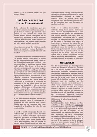 pienso: ¿Y si yo hubiera estado allí, qué        le está enviando el Señor y nuestra Santísima
hubiera hecho?                                   Madre para que se preocupe usted de crecer
                                                 espiritualmente. Recuerde, si usted se
                                                 muestra débil, las visitas serán más
   Qué hacer cuando nos                          constantes hasta que logren convencerlo(a)
                                                 de las doctrinas que esos hermanos no
   visitan los mormones?                         católicos profesan.

Todos sabemos lo insistentes que son             Cuide su fe católica interesándose por
nuestros hermanos no católicos en cuanto a       conocerla más y mejor. Cuídela como cuida
ganar muchas personas que se unan a sus          usted las cosas más importantes de su vida.
iglesias. En esta materia nos llevan una         Frecuente lo más posible los Sacramentos
enorme ventaja porque a excepción de los         que nuestro Redentor nos dejó y que son
legionarios y legionarias de María, los demás    administrados únicamente por la Iglesia
católicos permanecemos muy tranquilos, sin       Católica. Las Iglesias no católicas están llenas
hacer nada para que mas personas conozcan        de hermanos y hermanas que nunca se
a la única Iglesia fundada por Cristo.           interesaron en conocer las maravillas de
                                                 nuestra fe. Algunos argumentan que los
¿Cómo debemos actuar los católicos cuando        sacerdotes nunca les enseñaron a leer la
llaman a nuestras puertas hermanos y             Biblia. Esas personas son las que justifican
hermanas que profesan una fe diferente a la      todo basándose en que los demás son los
nuestra?                                         culpables de sus males. Hoy día nuestra
                                                 Iglesia pone a nuestra disposición cursos,
Lo primero que debemos hacer es atenderlos       charlas, revistas y periódicos como FIDES en
con mucho respeto y educación, al tiempo         donde se difunden las verdades de nuestra fe.
que les manifestemos que somos católicos;
que fuimos bautizados como católicos y que
moriremos bajo el auxilio de nuestra Santa
                                                              QUISICOSAS
Madre Iglesia. Ellos siempre le dirán que su     Uno de los propósitos que nos impusimos
intención es únicamente conversar un poco        cuando nos decidimos escribir esta columna,
sobre Dios, cuando en realidad, y a medida       es la de señalar algunas situaciones que
que conversan con usted están estudiando si      deberían ser estudiadas y enmendadas tanto
en realidad su fe es sólida o no. Si descubren   por Obispos, Sacerdotes y laicos en general.
algún pequeño indicio de debilidad en sus        Desde siempre hemos sentido la inquietud de
creencias religiosas, inmediatamente se          expresar la forma cómo vemos a nuestra
proponen aumentar sus dudas sobre el             amada Iglesia Católica nosotros los laicos.
catolicismo, al tiempo que le presentan las      Pensamos que hay detalles que los
bondades de lo que ellos creen. La otra          Sacerdotes no pueden ver ni sentir desde el
pregunta que nunca falla es sobre si usted ha    altar, y que nosotros vivimos precisamente
aceptado a Cristo como su Salvador personal.     “Desde las Bancas”. Por otro lado, hemos
Nuestra respuesta debe ser que no solamente      sentido la inquietud de llamar la atención a la
lo aceptamos desde el momento en que             jerarquía sobre aspectos que sentimos se
fuimos bautizados, sino que estamos seguros      podrían mejorar. Por todas esas razones, en
que Su Nombre está sobre todo nombre.            esta oportunidad queremos mencionar
                                                 algunas situaciones que hemos observado.
Si sus conocimientos religiosos no son muy       El Ministerio de la Proclamación de la
sólidos, procure cortar la conversación y        Palabra de Dios
despídase de ellos siempre con respeto.          La Palabra de Dios dentro del Santo Sacrificio
Dígales que en ese momento está muy              de la Misa no debe ser leída, sino proclamada.
ocupado(a) y despídase de ellos lo mas           La Palabra de Dios llega a los fieles por medio
pronto posible.                                  de la voz de quienes la proclaman. Resulta
                                                 incómodo que en la mayoría de las
Si usted se sintió inseguro(a) durante esa       celebraciones los hermanos escogidos para
visita es señal que usted necesita buscar la     este ministerio no están debidamente
ayuda de su Párroco o de algún seglar mejor      preparados. Muchos lo que hacen es “leer” y
preparado que usted. Si quiere algo mejor,       no proclamar. Es notorio además que en la
únase a algún grupo donde pueda usted            mayoría de las ocasiones se les ha asignado
crecer espiritualmente bajo la sombra de         esa tarea unos minutos antes de la Misa.
nuestra Iglesia. Tómelo como una señal que       Consecuentemente,       no      entienden    el

   116 DESDE LAS BANCAS | Leonel Coello, Centro MIR Honduras
 