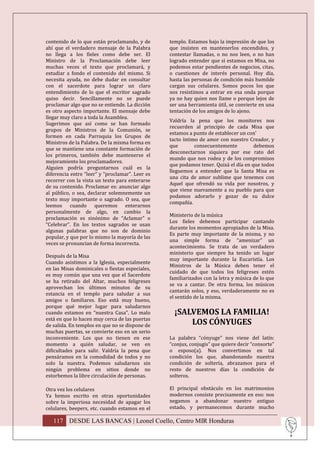 contenido de lo que están proclamando, y de      templo. Estamos bajo la impresión de que los
ahí que el verdadero mensaje de la Palabra       que insisten en mantenerlos encendidos, y
no llega a los fieles como debe ser. El          contestar llamadas, o no nos leen, o no han
Ministro de la Proclamación debe leer            logrado entender que si estamos en Misa, no
muchas veces el texto que proclamará, y          podemos estar pendientes de negocios, citas,
estudiar a fondo el contenido del mismo. Si      o cuestiones de interés personal. Hoy día,
necesita ayuda, no debe dudar en consultar       hasta las personas de condición más humilde
con el sacerdote para lograr un claro            cargan sus celulares. Somos pocos los que
entendimiento de lo que el escritor sagrado      nos resistimos a entrar en esa onda porque
quiso decir. Sencillamente no se puede           ya no hay quien nos llame o porque lejos de
proclamar algo que no se entiende. La dicción    ser una herramienta útil, se convierte en una
es otro aspecto importante. El mensaje debe      tentación de los amigos de lo ajeno.
llegar muy claro a toda la Asamblea.
                                                 Valdría la pena que los monitores nos
Sugerimos que así como se han formado
                                                 recuerden al principio de cada Misa que
grupos de Ministros de la Comunión, se
                                                 estamos a punto de establecer un con’
formen en cada Parroquia los Grupos de
                                                 tacto íntimo de amor con nuestro Creador, y
Ministros de la Palabra. De la misma forma en
                                                 que        consecuentemente         debemos
que se mantiene una constante formación de
                                                 desconectarnos siquiera por ese rato del
los primeros, también debe mantenerse el
                                                 mundo que nos rodea y de los compromisos
mejoramiento los proclamadores.
                                                 que podamos tener. Quizá el día en que todos
Alguien podría preguntarnos cuál es la
                                                 lleguemos a entender que la Santa Misa es
diferencia entre “leer” y “proclamar”. Leer es
                                                 una cita de amor sublime que tenemos con
recorrer con la vista un texto para enterarse
                                                 Aquel que ofrendó su vida por nosotros, y
de su contenido. Proclamar es: anunciar algo
                                                 que viene nuevamente a su pueblo para que
al público, o sea, declarar solemnemente un
                                                 podamos adorarlo y gozar de su dulce
texto muy importante o sagrado. O sea, que
                                                 compañía.
leemos cuando queremos enterarnos
personalmente de algo, en cambio la
                                                 Ministerio de la música
proclamación es sinónimo de “Aclamar” o
                                                 Los fieles debemos participar cantando
“Celebrar”. En los textos sagrados se usan
                                                 durante los momentos apropiados de la Misa.
algunas palabras que no son de dominio
                                                 Es parte muy importante de la misma, y no
popular, y que por lo mismo la mayoría de las
                                                 una simple forma de “amenizar” un
veces se pronuncian de forma incorrecta.
                                                 acontecimiento. Se trata de un verdadero
                                                 ministerio que siempre ha tenido un lugar
Después de la Misa
                                                 muy importante durante la Eucaristía. Los
Cuando asistimos a la Iglesia, especialmente
                                                 Ministros de la Música deben tener el
en las Misas dominicales o fiestas especiales,
                                                 cuidado de que todos los feligreses estén
es muy común que una vez que el Sacerdote
                                                 familiarizados con la letra y música de lo que
se ha retirado del Altar, muchos feligreses
                                                 se va a cantar. De otra forma, los músicos
aprovechan los últimos minutos de su
                                                 cantarán solos, y eso, verdaderamente no es
estancia en el templo para saludar a sus
                                                 el sentido de la misma.
amigos o familiares. Eso está muy bueno,
porque qué mejor lugar para saludarnos
cuando estamos en “nuestra Casa”. Lo malo          ¡SALVEMOS LA FAMILIA!
está en que lo hacen muy cerca de las puertas
de salida. En templos en que no se dispone de          LOS CÓNYUGES
muchas puertas, se convierte eso en un serio
inconveniente. Los que no tienen en ese          La palabra “cónyuge” nos viene del latín:
momento a quién saludar, se ven en               “conjux, conjugis” que quiere decir “consorte”
dificultades para salir. Valdría la pena que     o esposo(a). Nos convertimos en tal
pensáramos en la comodidad de todos y no         condición los que, abandonando nuestra
solo la nuestra. Podemos saludarnos sin          condición de soltería, abrazamos para el
ningún problema en sitios donde no               resto de nuestros días la condición de
estorbemos la libre circulación de personas.     solteros.

Otra vez los celulares                           El principal obstáculo en los matrimonios
Ya hemos escrito en otras oportunidades          modernos consiste precisamente en eso: nos
sobre la imperiosa necesidad de apagar los       negamos a abandonar nuestro antiguo
celulares, beepers, etc. cuando estamos en el    estado, y permanecemos durante mucho

   117 DESDE LAS BANCAS | Leonel Coello, Centro MIR Honduras
 