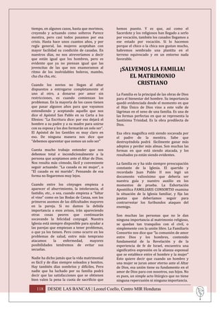 tiempo, en algunos casos, hasta que morimos,      hemos puesto. Y es que, así como el
creyendo y actuando como solteros Parece          Sacerdote y los religiosos han llegado a serlo
mentira, pero casi todos pasamos por esa          por vocación, también los casados llegamos a
crisis. Hasta hace unos cuantos años, y por       ese estado por vocación. Si lo hacemos
regla general, las mujeres aceptaban con          porque el chico o la chica nos gustan mucho,
mayor facilidad su condición de casadas. En       habremos sembrado una plantita en el
nuestros días, no nos atreveríamos a decir        terreno equivocado y en un entorno nada
que están igual que los hombres, pero es          favorable.
evidente que ya no piensan igual que las
jovencitas de las que nos enamoramos al
ritmo de los inolvidables boleros, mambo,
                                                    ¡SALVEMOS LA FAMILIA!
cha cha cha, etc.                                      EL MATRIMONIO
Cuando los novios no llegan al altar                      CRISTIANO
dispuestos a entregarse completamente el
uno al otro, a donarse por amor sin               La Familia es la principal de las obras de Dios
restricciones, es cuando comienzan los            para el bienestar del hombre. Su importancia
problemas. En la mayoría de los casos tienen      quedó evidenciada desde el momento en que
que pasar algunos años para que vayamos           el Hijo Único de Dios vino a este valle de
entendiendo y aceptando aquello que nos           lágrimas en el seno de una familia. Es una de
dice el Apóstol San Pablo en su Carta a los       las formas perfectas en que se representa la
Efesios: “La Escritura dice: por eso dejará el    Santísima Trinidad. Es la obra predilecta de
hombre a su padre y a su madre para unirse        Dios.
con su esposa y los dos formarán un solo ser”.
El Apóstol de los Gentiles es muy claro en        Esa obra magnífica está siendo socavada por
eso. De ninguna manera nos dice que               el padre de la mentira. Sabe que
“debemos aparentar que somos un solo ser”         destruyéndola podrá fácilmente ganar más
                                                  adeptos y perder más almas. Son muchas las
Cuesta mucho trabajo entender que nos             formas en que está siendo atacada, y los
debemos total e incondicionalmente a la           resultados ya están siendo evidentes.
persona que aceptamos ante el Altar de Dios.
Nos resulta más cómodo, fácil y conveniente       La familia es y ha sido siempre preocupación
seguir actuando: “La casada es mi mujer”, o       constante de la Iglesia. El querido y
“El casado es mi marido”. Pensando de esa         recordado Juan Pablo II nos legó un
forma no llegaremos muy lejos.                    documento valiosísimo que debería ser
                                                  nuestra guía y nuestro auxilio en los
Cuando entre los cónyuges empieza a               momentos de prueba. La Exhortación
aparecer el aburrimiento, la intolerancia, el     Apostólica FAMILIARIS CONSORTIO examina
fastidio, etc., o sea, cuando empieza a “faltar   la situación de la Iglesia familiar, y fija las
el vino” como en las Bodas de Canaa, son los      pautas que deberíamos seguir para
primeros asomos de las dificultades mayores       contrarrestar los furibundos ataques del
en la pareja. Si no damos la debida               enemigo.
importancia a esos avisos, irán apareciendo
otras cosas peores que continuarán                Son muchas las personas que no le dan
socavando la felicidad conyugal. Nuestra          ninguna importancia al matrimonio religioso,
Iglesia está siempre disponible para ayudar a     se quedan tan tranquilos con el civil, o
las parejas que empiezan a tener problemas,       simplemente con la unión libre. La Familiaris
o que ya los tienen. Pero como ocurre en los      Consortio nos dice que “la comunión de amor
problemas de salud, entre más temprano            entre Dios y los hombres, contenido
atacamos        la     enfermedad,    mayores     fundamental de la Revelación y de la
posibilidades tendremos de evitar sus             experiencia de fe de Israel, encuentra una
secuelas.                                         significativa expresión en la alianza esponsal
                                                  que se establece entre el hombre y la mujer”
Nadie ha dicho jamás que la vida matrimonial      Esto quiere decir que cuando un hombre y
es fácil y de días siempre soleados y bonitos.    una mujer se juran amor eterno ante el Altar
Hay también días sombríos y difíciles, Pero       de Dios, esa unión tiene su fundamento en el
nadie que ha luchado por su familia podrá         amor de Dios para con nosotros, sus hijos. No
decir que las satisfacciones que se obtienen      es pues, un simple acto litúrgico que no tiene
bien valen la pena la cuota de sacrificio que     ninguna repercusión ni ninguna importancia.

   118 DESDE LAS BANCAS | Leonel Coello, Centro MIR Honduras
 