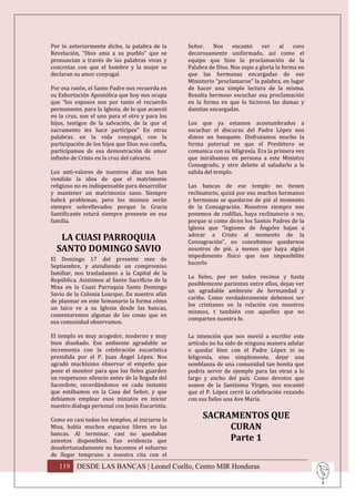 Por lo anteriormente dicho, la palabra de la      Señor.    Nos    encantó     ver     al   coro
Revelación, “Dios ama a su pueblo” que se         decorosamente uniformado, así como el
pronuncian a través de las palabras vivas y       equipo que hizo la proclamación de la
concretas con que el hombre y la mujer se         Palabra de Dios. Nos supo a gloria la forma en
declaran su amor conyugal.                        que las hermanas encargadas de ese
                                                  Ministerio “proclamaron” la palabra, en lugar
Por esa razón, el Santo Padre nos recuerda en     de hacer una simple lectura de la misma.
su Exhortación Apostólica que hoy nos ocupa       Resulta hermoso escuchar esa proclamación
que “los esposos son por tanto el recuerdo        en la forma en que lo hicieron las damas y
permanente, para la Iglesia, de lo que acaeció    damitas encargadas.
en la cruz, son el uno para el otro y para los
hijos, testigos de la salvación, de la que el     Los que ya estamos acostumbrados a
sacramento les hace partícipes” En otras          escuchar el discurso del Padre López nos
palabras, en la vida conyugal, con la             dimos un banquete. Disfrutamos mucho la
participación de los hijos que Dios nos confía,   forma paternal en que el Presbítero se
participamos de esa demostración de amor          comunica con su feligresía. Era la primera vez
infinito de Cristo en la cruz del calvario.       que mirábamos en persona a este Ministro
                                                  Consagrado, y otro deleite al saludarlo a la
Los anti-valores de nuestros días nos han         salida del templo.
vendido la idea de que el matrimonio
religioso no es indispensable para desarrollar    Las bancas de ese templo no tienen
y mantener un matrimonio sano. Siempre            reclinatorio, quizá por eso muchos hermanos
habrá problemas, pero los mismos serán            y hermanas se quedaron de pié al momento
siempre sobrellevados porque la Gracia            de la Consagración. Nosotros siempre nos
Santificante estará siempre presente en esa       ponemos de rodillas, haya reclinatorio o no,
familia.                                          porque si como dicen los Santos Padres de la
                                                  Iglesia que “legiones de Ángeles bajan a
                                                  adorar a Cristo al momento de la
   LA CUASI PARROQUIA                             Consagración”, no concebimos quedarnos
  SANTO DOMINGO SAVIO                             nosotros de pié, a menos que haya algún
                                                  impedimento físico que nos imposibilite
El Domingo 17 del presente mes de
                                                  hacerlo
Septiembre, y atendiendo un compromiso
familiar, nos trasladamos a la Capital de la
                                                  La fieles, por ser todos vecinos y hasta
República. Asistimos al Santo Sacrificio de la
                                                  posiblemente parientes entre ellos, dejan ver
Misa en la Cuasi Parroquia Santo Domingo
                                                  un agradable ambiente de hermandad y
Savio de la Colonia Loarque. En nuestro afán
                                                  cariño. Como verdaderamente debemos ser
de plasmar en este Semanario la forma cómo
                                                  los cristianos en la relación con nosotros
un laico ve a su Iglesia desde las bancas,
                                                  mismos, t también con aquellos que no
comentaremos algunas de las cosas que en
                                                  comparten nuestra fe.
esa comunidad observamos.

El templo es muy acogedor, moderno y muy          La intención que nos movió a escribir este
bien diseñado. Ese ambiente agradable se          artículo no ha sido de ninguna manera adular
incrementa con la celebración eucarística         o quedar bien con el Padre López ni su
presidida por el P. Juan Ángel López. Nos         feligresía, sino simplemente, dejar una
agradó muchísimo observar el empeño que           semblanza de una comunidad tan bonita que
pone el monitor para que los fieles guarden       podría servir de ejemplo para las otras a lo
un respetuoso silencio antes de la llegada del    largo y ancho del país. Como devotos que
Sacerdote, recordándonos en cada instante         somos de la Santísima Virgen, nos encantó
que estábamos en la Casa del Señor, y que         que el P. López cerró la celebración rezando
debíamos emplear esos minutos en iniciar          con sus fieles una Ave María.
nuestro dialoga personal con Jesús Eucaristía.

Como en casi todos los templos, al iniciarse la
                                                       SACRAMENTOS QUE
Misa, había muchos espacios libres en las                   CURAN
bancas. Al terminar, casi no quedaban
asientos disponibles. Eso evidencia que                     Parte 1
desafortunadamente no hacemos el esfuerzo
de llegar temprano a nuestra cita con el

   119 DESDE LAS BANCAS | Leonel Coello, Centro MIR Honduras
 