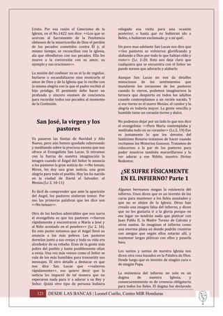 Cristo. Por esa razón el Catecismo de la          relegado esa visita para una ocasión
Iglesia, en el No.1422 nos dice: <<Los que se     posterior, o hasta que no hubieran ido a
acercan al Sacramento de la Penitencia            Belén, o hubieran exclamado ¡y a mi qué!.
obtienen de la misericordia de Dios el perdón
de los pecados cometidos contra Él y, al          Un poco mas adelante San Lucas nos dice que
mismo tiempo, se reconcilian con la iglesia,      <<los pastores se volvieron glorificando y
ala que ofendieron con sus pecados. Ella les      alabando a Dios por todo lo que habían oído y
mueve a la conversión con su amor, su             visto>> (Lc. 2-20. Esto nos deja claro que
ejemplo y sus oraciones>>.                        cualquiera que se encuentra con el Señor no
                                                  puede menos que adorarlo y alabarlo
La misión del confesor no es ni la de regañar,
burlarse o escandalizarse sino mostrarle el       Aunque San Lucas no nos da detalles
amor de Dios y de la Iglesia que lo recibe con    minuciosos de los sentimientos que
la misma alegría con la que el padre recibió al   inundaron los corazones de los pastores
hijo pródigo. El penitente debe hacer un          cuando lo vieron, podemos imaginarnos la
profundo y sincero examen de conciencia           ternura que despierta en todos los adultos
para recordar todos sus pecados al momento        cuando contemplamos a un recién nacido. Y
de la Confesión.                                  si ese tierno es el nuevo Mesías, el candor y la
                                                  alegría es todavía mayor. La gente sencilla y
                                                  humilde tiene un corazón tierno y dulce,

   San José, la virgen y los                      No podemos dejar por un lado lo que nos dice
                                                  el evangelista: <<Pero María contemplaba y
          pastores                                meditaba todo en su corazón>> (Lc.2, 19) Eso
                                                  es justamente lo que los devotos del
Ya pasaron las fiestas de Navidad y Año           Santísimo Rosario tratamos de hacer cuando
Nuevo, pero aún hemos quedado saboreando          recitamos los Misterios Gozosos. Tratamos de
y meditando sobre la preciosa escena que nos      colocarnos a la par de los pastores para
ofrece el Evangelista San Lucas. Si miramos       poder nosotros también maravillarnos y la
con la fuerza de nuestra imaginación la           ver adorar a ese Niñito, nuestro Divino
imagen cuando el Ángel del Señor le anuncia       Redentor.
a los pastores la gran noticia de: <<No teman,
Miren, les doy una gran noticia, una gran
alegría para todo el pueblo. Hoy les ha nacido
                                                   ¿SE SUFRE FÍSICAMENTE
en la ciudad de David el Salvador, el              EN EL INFIERNO? Parte 1
Mesías.(Lc 2, 10-11)
                                                  Algunos hermanos niegan la existencia del
Es fácil de comprender que ante la aparición
                                                  infierno. Unos dicen que es un invento de los
del Angel, los pastores sintieran temor. Por
                                                  curas para mantener a los fieles asustados y
eso las primeras palabras que les dice son
                                                  que no se alejen de la Iglesia. Otros han
<<No teman>>.
                                                  creado una imagen falsa del infierno, y dicen
                                                  que no les gustaría ir a la gloria porque en
Otro de los hechos admirables que nos narra
                                                  ese lugar no tendrán nada que platicar con
el evangelista es que los pastores <<fueron
                                                  Juan Pablo II, la Madre Teresa de Calcuta y
rápidamente y encontraron a María a José y
                                                  otros santos. Se imaginan el infierno como
al Niño acostado en el pesebre>> (Lc 2, 16).
                                                  una enorme plaza en donde podrán reunirse
En este punto notamos que el Angel llevó su
                                                  con amigos que según ellos estarán allí, y
anuncio a los más pobres. Los pastores
                                                  mantener largas pláticas con ellos y pasarla
dormían junto a sus ovejas y toda su vida era
                                                  bien.
alrededor de su rebaño. Eran de la gente más
pobre del pueblo y hasta posiblemente olían
                                                  Los santos y santas de nuestra Iglesia nos
a oveja. Una vez más vemos como el Señor se
                                                  dicen otra cosa basados en la Palabra de Dios.
vale de los más humildes para transmitir sus
                                                  Desde luego que es invento de ningún cura o
mensajes. El otro detalle a destacar es que
                                                  de ningún Papa.
nos dice San Lucas que <<salieron
rápidamente>>, eso quiere decir que la
                                                  La existencia del infierno no solo es un
noticia les impactó de tal manera que no
                                                  dogma       de      nuestra      Iglesia,   y
esperaron nada para ir a adorar a su Rey y
                                                  consecuentemente es de creencia obligatoria
Señor. Quizá otro tipo de persona hubiera
                                                  para todos los fieles. El dogma fue declarado

   121 DESDE LAS BANCAS | Leonel Coello, Centro MIR Honduras
 