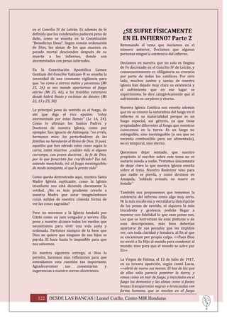 en el Concilio IV de Letrán. Es además de fe
definida que los condenados padecen pena de
                                                    ¿SE SUFRE FÍSICAMENTE
daño, como se enseña en la Constitución             EN EL INFIERNO? Parte 2
“Benedictus Deus”. Según común ordenación
                                                   Retomando el tema que iniciamos en el
de Dios, las almas de los que mueren en
                                                   número anterior, Decíamos que algunas
pecado mortal descienden después de su
                                                   personas niegan la existencia del infierno.
muerte a los infiernos, donde son
atormentados con penas infernales.
                                                   Decíamos en nuestra que no solo es Dogma
                                                   de Fe decretado en el Concilio IV de Letrán, y
En la Constitución Apostólica Lumen
                                                   consecuentemente es obligatoria su creencia
Gentium del Concilio Vaticano II se enseña la
                                                   por parte de todos los católicos. Por otro
necesidad de una constante vigilancia para
                                                   lado, muchos santos y santas de nuestra
que “no como a siervos malos y perezosos (Mt
                                                   Iglesia han dejado muy clara su existencia y
25, 26) se nos mande apartarnos al fuego
                                                   el sufrimiento que en ese lugar se
eterno (Mt 25, 41), a las tinieblas exteriores
                                                   experimenta. Se dice categóricamente que el
donde habrá llanto y rechinar de dientes (Mt
                                                   sufrimiento es corpóreo y eterno.
22, 13 y 25, 30)
                                                   Nuestra Iglesia Católica nos enseña además
La principal pena de sentido es el fuego, de
                                                   que no se conoce la naturaleza del fuego en el
ahí que diga el rico epulón: “estoy
                                                   infierno ni su materialidad porque es un
atormentado por estas llamas” (Lc 16, 24).
                                                   fuego especial, sui géneris, ya que tiene
Como lo afirman los Santos Padres y
                                                   propiedades diferentes al fuego que nosotros
Doctores de nuestra Iglesia, como por
                                                   conocemos en la tierra. Es un fuego no
ejemplo: San Ignacio de Antioquia: “no erréis,
                                                   extinguible, sino inextinguible (o sea que no
hermanos míos: los perturbadores de las
                                                   necesita combustible para ser alimentado),
familias no heredarán el Reino de Dios. Si pues,
                                                   no es temporal, sino eterno.
aquellos que han obrado estas cosas según la
carne, están muertos ¿cuánto más si alguno
                                                   Queremos dejar sentado, que nuestro
corrompe, con prava doctrina , la fe de Dios,
                                                   propósito al escribir sobre este tema no es
por la que Jesucristo fue crucificado? Ese tal,
                                                   meterle miedo a nadie. Tratamos únicamente
estando manchado, irá al fuego inextinguible;
                                                   de dejar claro lo que nuestra Iglesia enseña
de modo semejante, el que le preste oído”
                                                   sobre el tema. Nuestro Redentor vino para
                                                   que nadie se pierda, y como decimos en
Como queda demostrado aquí, nuestra Santa
                                                   Amapala, “soldado avisado, no muere en
Madre Iglesia suplicante, como la Iglesia
                                                   batalla”
triunfante nos está diciendo claramente la
verdad. ¿No es más prudente creerle a
                                                   También nos proponemos que tomemos la
nuestra Madre que estar imaginándonos
                                                   existencia del infierno como algo muy serio.
cosas salidas de nuestra cómoda forma de
                                                   Ni la más escabrosa y estrafalaria descripción
ver las cosas sagradas?
                                                   de las penas de sentido, ni siquiera la más
                                                   truculenta y grotesca, podrán llegar a
Pero no miremos a la Iglesia fundada por
                                                   mostrar con fidelidad lo que esas penas son.
Cristo como un juez vengador y severo. Ella
                                                   Los que se horrorizan de esas pinturas o de
pone a nuestro alcance todos los medios que
                                                   esas descripciones, más bien deberían
necesitamos para vivir una vida justa y
                                                   apartarse de sus pecados que les impiden
ordenada. Partimos siempre de la base que
                                                   ver, con toda claridad y hondura, al fin al que
Dios no quiere que ninguno de sus hijos se
                                                   se encaminan por propia culpa. <<Pues Dios
pierda. El hace hasta lo imposible para que
                                                   no envió a Su Hijo al mundo para condenar al
nos salvemos.
                                                   mundo, sino para que el mundo se salve por
                                                   El>>
En nuestra siguiente entrega, si Dios lo
permite, haremos mas reflexiones para que
                                                   La Virgen de Fátima, el 13 de Julio de 1917,
entendamos esta cuestión tan importante.
                                                   en su tercera aparición, según contó Lucia,
Agradeceremos      sus     comentarios    y
                                                   <<abrió de nuevo sus manos. El haz de luz que
sugerencias a nuestro correo electrónico.
                                                   de ellas salía parecía penetrar la tierra, y
                                                   vimos como un mar de fuego, y mezclados en el
                                                   fuego los demonios y las almas como si fueses
                                                   brasas transparentes negras o bronceadas con
                                                   forma humana, que se movían en el fuego

   122 DESDE LAS BANCAS | Leonel Coello, Centro MIR Honduras
 