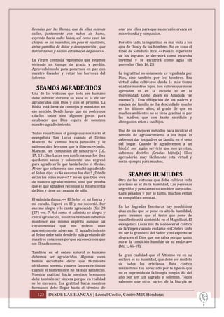 llevadas por las llamas, que de ellas mismas        orar por ellos para que su corazón crezca en
salían, juntamente con nubes de humo,               misericordia y compasión.
cayendo hacia todos lados, así como caen las
chispas en los incendios, sin peso ni equilibrio,   Por otro lado, la ingratitud es mal vista a los
entre gemidos de dolor y desesperación , que        ojos de Dios y de los hombres. No en vano el
horrorizaban y hacían estremecer de pavor>>.        Libro de Sabiduría dice: <<Pues la esperanza
                                                    de los ingratos se derretirá como escarcha
La Virgen continúa repitiendo que estamos           invernal y se escurrirá como agua sin
viviendo un tiempo de gracia y perdón.              provecho (Sab. 16, 28
Aprovechémoslo para ponernos en paz con
nuestro Creador y evitar los horrores del           La ingratitud no solamente es repudiada por
infierno.                                           Dios, sino también por los hombres. Esa
                                                    virtud debe cultivarse desde la más tierna
  SEAMOS AGRADECIDOS                                edad de nuestros hijos. Son valores que no se
                                                    aprenden ni en la escuela ni en la
Una de las virtudes que todo ser humano             Universidad. Como dicen en Amapala “se
debe cultivar durante su vida es la de ser          maman”). Esta obligación de los padres y
agradecidos con Dios y con el prójimo. La           madres de familia se ha descuidado mucho
Biblia está llena de consejos y mandatos en         en los últimos años, al grado de que en
ese sentido. Desde luego que no podremos            muchos ambientes no se tiene gratitud ni por
citarlos todos sino algunos pocos para              las madres que con tanto sacrificio y
establecer que Dios espera de nosotros              abnegación crían a sus hijos.
nuestro agradecimiento.
                                                    Uno de los mejores métodos para inculcar el
Todos recordamos el pasaje que nos narra el         sentido de agradecimiento a los hijos lo
evangelista San Lucas cuando el Divino              debemos dar los padres de familia en el seno
Maestro iba camino hacia Jerusalén y le             del hogar. Cuando le agradecemos a un
salieron diez leprosos que le dijeron:<<Jesús,      hijo(a) por algún servicio que nos prestan,
Maestro, ten compasión de nosotros>> (LC.           debemos decirles ¡Gracias hijito(a) Ellos
17, 13). San Lucas nos confirma que los diez        aprenderán muy fácilmente esta virtud y
quedaron sanos y solamente uno regresó              serán ejemplo para muchos.
para agradecer lo que había hecho el Mesías.
Al ver que solamente uno resultó agradecido
el Señor dijo: <<No sanaron los diez? ¿Dónde
están los otros nueve? Y no es que Dios viva
                                                          SEAMOS HUMILDES
de nuestro agradecimiento, sino que prueba          Otra de las virtudes que debe cultivar todo
que el que agradece reconoce la misericordia        cristiano es el de la humildad, Las personas
de Dios y tiene un corazón de niño.                 engreídas y petulantes no son bien aceptadas.
                                                    Caen pesados y por lo tanto, muchos evitan
El salmista clama:.<< El Señor es mi fuerza y       su compañía o amistad.
mi escudo. Esperé en El y me socorrió. Por
eso me alegro y le canto agradecido (Sal 28         En las Sagradas Escrituras hay muchísima
(27) ver. 7. Así como el salmista se alegra y       citas en las que se pone en alto la humildad,
canta agradecido, nosotros también debemos          pero creemos que el texto que pone de
mantener ese mismo espíritu aunque las              manifiesto está contenido en el Magníficat. El
circunstancias que nos rodean sean                  evangelista Lucas nos da a conocer el cántico
aparentemente adversas. El agradecimiento           de la Virgen cuando exclama: <<Celebra todo
al Señor debe salir desde lo más profundo de        mi ser la grandeza del Señor y mi espíritu se
nuestros corazones porque reconocemos que           alegra en el Dios que me salva porque quiso
sin El nada somos.                                  mirar la condición humilde de su esclava>>
                                                    (Mt. 1, 46-47).
También en el orden natural o humano
debemos ser agradecidos. Algunas veces              La gran cualidad que el Altísimo ve en su
hemos escuchado decir que fácilmente                esclava es su humildad, que debe ser modelo
olvidamos noventa y nueve favores recibidos         de todos los cristianos. Este cántico
cuando el número cien no ha sido satisfecho.        maravilloso tan apreciado por la Iglesia que
Nuestra gratitud hacia nuestros hermanos            no es suprimido de la liturgia ningún día del
debe también ser sincera porque en realidad         año por ser tan sagrado y solemne. Todos
se lo merecen. Esa gratitud hacia nuestros          sabemos que otras partes de la liturgia se
hermanos debe llegar hasta el término de
   123 DESDE LAS BANCAS | Leonel Coello, Centro MIR Honduras
 
