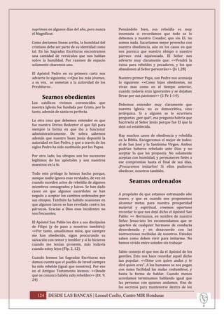 suprimen en algunos días del año, pero nunca     Pensándolo bien, esa rebeldía es muy
el Magníficat.                                   insensata si recordamos que todo se lo
                                                 debemos a nuestro Creador, que sin EL no
Como decíamos líneas arriba, la humildad del     somos nada. Sacaríamos mejor provecho con
cristiano debe ser parte de su identidad como    nuestra obediencia, aún en los casos en que
tal. En las Sagradas Escrituras encontramos      nos parezca que nuestro obispo o nuestro
una cantidad de versículos que nos hablan        párroco está equivocado. El Señor nos
sobre la humildad. Por razones de espacio        advierte muy claramente que: <<Vendrá la
solamente citaremos uno.                         ruina para rebeldes y pecadores, y los que
                                                 abandonen al Señor perecerán>> (Is 1,28)
El Apóstol Pedro en su primera carta nos
advierte lo siguiente; <<Que los más jóvenes,    Nuestro primer Papa, san Pedro nos aconseja
a su vez, se sometan a la autoridad de los       lo siguiente: <<Como hijos obedientes, no
Presbíteros .                                    vivan mas como en el tiempo anterior,
                                                 cuando todavía eran ignorantes y se dejaban
      Seamos obedientes                          llevar por sus pasiones>> (1 Pe 1-14).
Los católicos vivimos convencidos que            Debemos entender muy claramente que
nuestra Iglesia fue fundada por Cristo, por lo   nuestra Iglesia no es democrática, sino
tanto, además de santa es perfecta.              jerárquica. Si a alguien se le ocurriera
                                                 preguntas ¿por qué?, esa pregunta habría que
La otra cosa que debemos entender es que         hacérsela al Señor Jesús porque fue El que la
fue nuestro Divino Redentor el que fijó para     dejó así establecida.
siempre la forma en que iba a funcionar
administrativamente. De sobra sabemos            Hay muchos casos de obediencia y rebeldía
además que nuestro buen Jesús depositó la        en la Biblia. Escogeremos el mejor de todos:
autoridad en San Pedro, y que a través de los    el de San José y la Santísima Virgen. Ambos
siglos Pedro ha sido sustituido por los Papas.   podrían haberse rebelado ante Dios y no
                                                 aceptar lo que les proponía. No solamente
Por otro lado, los obispos son los sucesores     aceptan con humildad, y permanecen fieles a
legítimos de los apóstoles y son nuestros        ese compromiso hasta el final de sus días.
maestros en la fe.                               ¡Procuremos imitarlos! Si ellos pudieron
                                                 obedecer, nosotros también.
Todo este prólogo lo hemos hecho porque,
aunque nadie ignora esas verdades, de vez en
cuando suceden actos de rebeldía de algunos            Seamos ordenados
miembros consagrados y laicos. Se han dado
casos en que algunos sacerdotes se han
negado a aceptar los cambios ordenados por       A propósito de que estamos estrenando año
sus obispos. También ha habido ocasiones en      nuevo, y que es cuando nos proponemos
que algunos laicos se han revelado contra los    alcanzar metas para nuestra prosperidad
párrocos. Gracias a Dios esos incidentes no      material y espiritual, creemos oportuno
son frecuentes.                                  recordar lo que nos dejó dicho el Apóstol San
                                                 Pablo: << Hermanos, en nombre de nuestro
El Apóstol San Pablo les dice a sus discípulos   Señor Jesucristo les recomendamos que se
de Filipo (y de paso a nosotros también);        aparten de cualquier hermano de conducta
<<Por tanto, amadísimos míos, que siempre        desordenada y en desacuerdo con las
me han obedecido, sigan procurando su            instrucciones recibidas de nosotros. Ustedes
salvación con temor y temblor y si lo hicieron   saben como deben vivir para imitarme. No
cuando me tenían presente, más todavía           hemos vivido entre ustedes sin trabajar
cuando estoy lejos (Flp. 2, 12).
                                                 Sabio consejo el que nos da el Apóstol de los
Cuando leemos las Sagradas Escrituras nos        gentiles. Esto nos hace recordar aquel dicho
damos cuenta que el pueblo de Israel siempre     tan popular: <<Dime con quien andas y te
ha sido rebelde (igual que nosotros). Por eso    diré quien eres”. A los humanos se nos pegan
en el Antiguo Testamento leemos: <<Desde         con suma facilidad las malas costumbres, y
que os conozco habéis sido rebeldes>> (Dt. 9,    hasta la forma de hablar. Cuando menos
24)                                              acordamos terminamos hablando igual que
                                                 las personas con quienes andamos. Uno de
                                                 los secretos para mantenerse dentro de los

   124 DESDE LAS BANCAS | Leonel Coello, Centro MIR Honduras
 