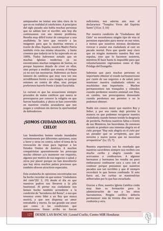 antepasados no tenían una idea clara de lo        suficientes, nos adorna aún mas al
que es en realidad el catolicismo. A principios   declararnos “Templos Vivos del Espíritu
del siglo pasado aún había muchas personas        Santo”.(1Cor. 3, 16)
que no sabían leer ni escribir, aún hoy día
continuamos con ese mismo problema.               Por nuestra condición de “Ciudadanos del
Resulta muy difícil tratar de catequizar a una    Cielo” no necesitamos ningún tipo de visa ni
analfabeta. Se tuvo que recurrir a las            permisos especiales para morar en ese reino,
imágenes para que la doctrina entrara a           a menos que nosotros mismos decidamos
través de ellas. España, nuestra Madre Patria     revocar o anular esa ciudadanía al caer en
también vivía esa misma situación, y hasta        pecado mortal. Pero que quede muy claro
creemos que todavía no lo ha superado en un       que en ningún momento nuestro Rey nos
100%. Todos habremos notado que en                expulsa, sino que lo hacemos nosotros,
muchas      Iglesias    modernas      ya     no   mientras El hace hasta lo imposible para que
encontramos muchas imágenes de Santos, no         voluntariamente regresemos como el Hijo
porque hayamos dejado de creer en ellas,          Pródigo del Evangelio.
sino porque a medida que avanza el tiempo
ya no son tan necesarias. Habremos un buen        Sabemos que para muchas personas es
número de católicos que muy rara vez nos          importante obtener el visado norteamericano
arrodillamos frente a una imagen, no porque       por razón de sus negocios o de salud, pero
estemos en contra de ellas, sino porque           mantener nuestra ciudadanía celeste es
preferimos hacerlo frente a Jesús Eucaristía.     muchísimo mas importante. . Muchos
                                                  permanecemos tan tranquilos y cómodos
Lo curioso es que las acusaciones siempre         cuando perdemos nuestra amistad con Dios,
proceden de malos católicos que nunca se          en cambio, nos preocupamos demasiado
preocuparon por conocer la religión en que        cuando perdemos ese permiso o no lo
fueron bautizados, y ahora se han convertido      podemos obtener.
en nuestros crueles acusadores que nos
juzgan y condenan sin darnos la oportunidad       Nadie nos conoce mejor que nuestro Rey y
de defendernos.                                   Señor, y por esa razón dejó prevista la
                                                  manera en que podemos recuperar nuestra
                                                  ciudadanía cuando hemos tenido la desgracia
                                                  de perderla. Perdona nuestras faltas a través
¡SOMOS CIUDADANOS DEL                             de sus Ministros, los Sacerdotes. Es entonces
        CIELO!                                    cuando se produce una inmensa alegría en el
                                                  cielo porque “Hay más alegría en el cielo por
                                                  un pecador que se arrepiente, que por
Los hondureños hemos estado inundados
                                                  noventa y nueve justos que no necesitan
recientemente por diferentes opiniones, unas
                                                  arrepentirse” (Lc. 15, 7).
a favor y otras en contra, sobre el tema de la
revocación de visas para ingresar a los
                                                  Nuestra experiencia nos ha enseñado que
Estados Unidos de América. A muchos
                                                  nuestros sacerdotes siempre nos reciben con
compatriotas aparentemente les preocupa
                                                  mucho cariño y alegría cuando nos
mucho obtener y/o mantener ese requisito,
                                                  acercamos a confesarnos. A algunos
algunos por motivo de sus negocios o salud, y
                                                  hermanos y hermanos les resulta un poco
otros por placer porque no han descubierto
                                                  embarazoso confesarse cara a cara con el
que hay otros muchos países preciosos que
                                                  confesor porque pensamos que nuestros
también ofrecen atractivos especiales.
                                                  pecados son tan terribles y que él siempre
                                                  recordará lo que hemos confesado. Si esto
Esta avalancha de opiniones encontradas nos
                                                  fuera así, los curitas se mantendrían
ha hecho recordar en que somos “ciudadanos
                                                  atiborrados por lo que han escuchado.
del cielo”(Ef. 2, 19) desde el día en que
nuestros padres nos llevaron a la pila
                                                  Gracias a Dios, nuestra Iglesia Católica cuida
bautismal. Al portar esa ciudadanía nos
                                                  muy     bien    su    formación     para     la
hemos hecho también acreedores a la
                                                  administración de ese y los otros
condición de “herederos del Reino”, o sea que
                                                  Sacramentos. Ningún católico debería
tenemos como líder a un Rey que nunca
                                                  permanecer más de treinta días entre una
morirá, y que nos dispensa un amor
                                                  confesión y otra.
entrañable y eterno. Es tan grande ese amor
que como si las condiciones que
mencionamos líneas arriba no fueran

   127 DESDE LAS BANCAS | Leonel Coello, Centro MIR Honduras
 