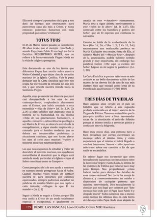 Ella será siempre la portadora de la paz y nos    amada en este <<Amado>> eternamente.
dará las fuerzas que necesitamos para             María esta y sigue abierta perfectamente a
parecernos cada día más a Cristo, y hasta         este <<don de lo alto>> (cf. St 1,17). Ella
entonces podremos llamarnos con toda              sobresale entre los humildes y pobres del
propiedad que somos “cristianos”.                 Señor, que de El esperan con confianza la
                                                  salvación.
            TOTUS TUUS                            Cuando se habla de la <<obediencia de la
El 25 de Marzo recién pasado se cumplieron        fe>> (Rm 16, 26; cf Rm 1, 5; 2 Co 10, 5-6)
20 años desde que el siempre recordado y          encontramos una realización perfecta en
amado Papa Juan Pablo II nos legó su Carta        María. Cualquier otra mujer, fuera de Ella, al
Encíclica REDEMPTORIS MATER, que se               saberse Madre del <<Mesías-Rey>>, después
refiere a la bienaventurada Virgen María en       de la anunciación, podría haberse sentido
la vida de la Iglesia peregrina.                  grande y muy importante, sin embargo Sus
                                                  palabras fueron <<He aquí la esclava del
Este documento es uno de los tantos que           Señor, hágase en mí según tu palabra>> (Lc.
diferentes Papas han escrito sobre nuestra        1, 38).
Madre Celestial, y que dejan clara la vocación
mariana de la Iglesia Católica. Vale la pena      La Carta Encíclica a que nos referimos en este
destacar que la Carta Encíclica que hoy nos       artículo es un bello documento salido de las
ocupa fue escrita ante la cercanía del año dos    manos de un devoto fiel de uno de sus más
mil, y que orienta nuestra mirada hacia la        ilustres hijos que escogió como lema de su
Santísima Virgen.                                 Pontificado aquél famoso TOTUS TUUS

Aquella, cuya presencia tan discreta que pasó
casi desapercibida a los ojos de sus               TRES DÍAS DE TINIEBLAS
contemporáneos, resplandecía claramente
                                                  Hace algunos años circuló en el país un
ante el Eterno, que había asociado a esta
                                                  folletito que se refería a una supuesta
escondida <<Hija de Sión>> (cf. So 3,14; Za
                                                  profecía contenida en el tercer secreto de la
2,14) al plan salvífico que abarcaba toda la
                                                  Virgen de Fátima. Tenemos entendido que la
historia de la humanidad. Es esa misma
                                                  jerarquía católica tuvo a bien recomendar
<<hija de las generaciones humanas>>, a
                                                  sacar de la circulación el referido folletito
aquella <<mujer>> extraordinaria que llegó a
                                                  porque el mismo tendía a provocar pánico y
ser Madre de Cristo, es ahora la estrella de la
                                                  confusión entre la feligresía.
evangelización, y sigue siendo inspiración y
consuelo para el hombre moderno que se
                                                  Hace muy pocos días, una persona tuvo a
debate en innumerables problemas y
                                                  bien enviarnos por correo electrónico un
situaciones confusas, que nos hacen elevar
                                                  mensaje sobre el mismo tema, y como
los ojos al cielo para musitar: “vuelve a
                                                  suponemos que el mismo le habrá llegado a
nosotros esos ojos misericordiosos”.
                                                  muchos hermanos, hemos creído oportuno
                                                  referirnos sobre esa cuestión a fin de que
Los que nos ocupamos de estudiar y tratar de
                                                  nadie se escandalice.
descubrir el misterio mariano, nos quedamos
maravillados al descubrir que la Virgen está
                                                  En primer lugar nos sorprende que citen
unida de modo particular a la Iglesia <<que el
                                                  textualmente supuestas conversaciones entre
Señor constituyó como su Cuerpo>>.
                                                  la Santísima Virgen y Santa Lucía, la última de
                                                  las videntes de Fátima que falleció hace muy
Como peregrina de la fe nos ayuda a nosotros
                                                  poco tiempo. Nos preguntamos: ¿cómo
en nuestro propio peregrinar hacia el Padre.
                                                  habrán hecho para obtener los detalles de
Cuando muchas voces tratan de distraer
                                                  esas conversaciones? Sor Lucía fue monja de
nuestra fe para llevarnos por caminos
                                                  clausura, y consecuentemente no estaba a
equivocados, siempre podremos escuchar las
                                                  disposición de cualquier persona que
palabras de nuestra Madre que nos repite a
                                                  quisiera entrevistarla. Dice textualmente la
cada instante; <<Hagan lo que Él les
                                                  circular que nos llegó por internet que “Este
mande>> (Jn. 2, 5)
                                                  mensaje fue leído por el Papa Juan Pablo II y
                                                  después murió” Todos sabemos mas o menos
Seguir a María es seguir a Cristo porque Ella
                                                  cómo fueron los últimos días en esta tierra
esta unida a Cristo de un modo totalmente
                                                  del desaparecido Papa. Nada mas alejado de
especial y excepcional, e igualmente es

   129 DESDE LAS BANCAS | Leonel Coello, Centro MIR Honduras
 