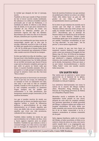 la verdad que después de leer el mensaje,         fuera de nuestras fronteras; Los que asesinan
murió.                                            sin piedad para robarse un arma o un celular
También se dice que cuando el Papa terminó        Todos ellos deben hacer un giro de 180
de leer el tercer secreto estaba temblando.       grados en sus vidas, y llegar al
No sabemos si se refieren al temblor natural      arrepentimiento sincero y profundo.
provocado por el mal de Parkinson, o si
temblaba de miedo. Si refieren a este último      En lo único en que estamos de acuerdo con la
tipo de miedo, se ve que poco conocieron la       circular que nos llegó es cuando dice
santidad de ese Vicario de Cristo. Los            “Nuestra Señora está muy triste porque casi
cristianos no debemos temblar por el              nadie ha tomado interés en su mensaje de
inminente regreso del Hijo del Hombre.            1917”. Recordemos que el mensaje de
Recordemos que todos los días en la fracción      Nuestra Señora en Fátima fue el de invitarnos
del pan, clamamos por su pronta venida.           a rezar el Santo Rosario. Todavía queda
                                                  muchísima gente que no ha tomado en serio
Se hace una combinación que tiene mucho de        ese pedido. Continúan escudándose en que
numerología, puesto que se dice que la            “es muy aburrido”, “es muy largo”, “me da
terrible catástrofe ocurrirá el día 6 de Junio    pereza” y otros tantos argumentos.
de 2006, por aquello de la combinación de 06
– 06- 06. Se olvida que el mismo Señor Jesús      Por lo pronto, lo que nos toca hacer es
dice muy claramente que solamente el Padre        mantener nuestra lumbrera con suficiente
sabe cuando ocurrirá el final de los tiempos.     aceite, como nos aconseja el Evangelio de San
                                                  Mateo, Cap. 25, Vers. 10. El fin de los tiempos
Se dice que habrá tres días de tinieblas, y que   llegará en cualquier momento, y no creemos
hay que tener velas benditas porque serán las     que obedecerá a ninguna combinación de
únicas de proporcionar luz. Se habla además       números, sino cuando nuestro Padre Celestial
de un terrible terremoto que durará 8 horas       así lo decida. Acerquemos a Dios por amor, y
y que será un desastre completo, pero que los     no por temor. Acostumbrémonos a decirle
que estén en gracia no tienen nada que            “Abba, Padre” como nos enseñó nuestro
temer. A nuestro humilde entender, Dios no        Señor Jesucristo.
nos quiere a su lado porque le temamos, sino
porque le amemos. Como nos dice San Juan
“Dios es Amor”. .
                                                            UN SANTO MÁS
                                                  Hay santos que no aparecen y quizá nunca
Muchas personas se horrorizan con mensajes        aparecerán en el Santoral de la Iglesia.
como el que hoy nos ocupa, sin embargo no         Mártires y héroes anónimos que han
se inmutan el vivir no solamente tres días,       ofrendado su vida por la Iglesia.
sino toda o casi toda su vida en completa
tiniebla. Cuando se vive en pecado, se vive en    Los noticieros internacionales nos traen la
la más completa oscuridad. La Santísima           noticia de la muerte del Obispo Católico
Virgen siempre nos ha pedido que                  chino, Monseñor Hang Dinxiang de la
renunciemos a la vida pecaminosa, que             Diócesis de Yong Niang (Provincia de Hebei)
busquemos nuestra propia conversión y la de       en la Republica Popular China.
nuestros hermanos.
                                                  Monseñor murió a mediados del mes de
Los que sí pueden morirse de miedo son            Septiembre recién pasado en una cárcel,
aquellos que no tienen escrúpulos para hacer      después de ocho años de completa soledad.
negocios turbios a través de influencias          Sus parientes ignoraban el estado gravedad
políticas, o aprovechándose de un cargo           del Obispo, y tampoco sabían que estaba en el
administrativo en el Estado. Aquellos que         hospital muriéndose. El único delito que
viven una doble vida en sus matrimonios, o        había cometido este sucesor de los Apóstoles
aquellos que viven una vida promiscua,            fue el de no haber renunciado a su fe, y
rodeada de licor, drogas y sexo.                  tampoco acomodarse al sistema comunista
                                                  de ese país.
También deben temblar de miedo los que
aprovechándose de la Palabra de Dios, viven       Salvo algunos familiares, nadie vio el cuerpo
y hacen jugosos negocios para su propio           del Obispo, ni hubo sacerdotes, ni fieles en su
beneficio. También los que inducen a otros a      entierro. Antes de entrar en coma, este nuevo
consumir drogas; Los roba carros y sus topes      mártir mandó decir a su congregación que
que se encargan de negociarlos en el país o       rezaran muchos rosarios. Tenía 71 años de
                                                  edad, 35 de los cuales sufrió privación de
   130 DESDE LAS BANCAS | Leonel Coello, Centro MIR Honduras
 