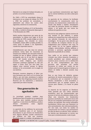 libertad en un campo de trabajos forzados, en    la que queríamos comunicarnos que lograr
prisión o en arresto domiciliario.               que la central telefónica nos diera señal para
                                                 marcar.
De 1960 a 1979 las autoridades chinas lo
internaron en un campo de trabajo. De 1979       La aparición de los celulares ha facilitado
a 1982 fue profesor de secundaria, y             enormemente la comunicación entre las
administró una clínica los cuatro años           personas, las transacciones comerciales son
siguientes, mientras era seminarista.            mucho más fluidas y rápidas. Actualmente
                                                 casi todas las personas poseen un teléfono
Fue ordenado Presbítero el 21 de Noviembre       celular, a tal grado que son varios los
de 1986, y recibió la Ordenación Episcopal el    millones de aparatos en uso.
19 de Diciembre de 1989.
                                                 Uno de los mas peligrosos efectos nocivos de
Sufrió muchas detenciones por parte de las       este invento es que millares, o quizás
autoridades. La última tuvo lugar el 20 de       millones de compatriotas han caído presos de
Noviembre de 1999, cuando dirigía un retiro      una adicción tremenda de este adelanto
para religiosas. Fue retenido en varias          tecnológico. Es tan grave esta adicción que
localidades, desde 2005 se había perdido su      son millones de Lempiras diarios los que
rastro hasta el sábado 9 de Septiembre,          malgastamos para satisfacer este vicio. Es
cuando fue reportado muerto.                     muy común ver en los lugares públicos,
                                                 colegios, universidades, oficinas públicas y
Indudablemente que esta clase de noticias        privadas a personas agachadas mirando
producen varios tipos de reacciones en           fijamente la pantalla de su celular.
nosotros los católicos: por una parte vemos la
realidad de que la Iglesia continúa siendo       Para nadie es un secreto que estamos
perseguida, que no es tan fácil en algunas       viviendo una crítica situación económica, y
partes del mundo practicar libremente            resulta paradójico que estenos gastando
nuestro credo religioso, que muchos              nuestros pocos recursos con la satisfacción
hermanos continúan jugándose la vida por         de un vicio. Comprendemos que haya
seguir a Cristo. Pero, por otro lado, nos        personas que necesitan con mucha
alegran estas noticias, porque la Iglesia        frecuencia su celular por motivo de sus
siempre se ha acrecentado con la sangre de       trabajos, pero la mayoría gasta su tiempo y su
sus mártires.                                    dinero en hablar o discutir asuntos muy
                                                 triviales.
Elevemos nuestras plegarias al Señor por
esos hermanos que viven su fe en forma tan       Esta es una forma de idolatría, porque
difícil y, por otro lado, atendamos la súplica   apartamos de nuestro pensamiento a Dios, y
de Monseñor Han Dingxiang rezando muchos         lo sustituimos por su majestad el celular.
Rosarios por los misioneros y misioneras         Muchos estudiantes a nivel secundario y
esparcidos por todo el mundo.                    universitario que no pueden esperar los
                                                 recreos para chatear, y lo hacen en plena
                                                 clase.
      Una generación de                          La mayoría de los negocios en Honduras
         agachados                               están pasando por una crítica situación
                                                 económica, pero las transnacionales que
                                                 proveen el servicio de telefonía celular no les
La tecnología produce cambios muy                afloje esta situación. Los hondureños
beneficiosos para el hombre en la mayoría de     pasamos asechados las veinticuatro horas del
los casos, pero también produce efectos          día por esa compañía motivándonos para que
negativos, o como dicen los Médicos, produce     usemos ese aparatito. Nos envían mensajitos
efectos     secundarios     como     algunos     haciéndonos ofertas para que llamemos no
medicamentos.                                    solo nacionalmente, sino internacionalmente.
                                                 Por otro lado, casi todos los medios de
La aparición de los teléfonos ha provocado       comunicación nos invitan a que participemos
muchos beneficios para el ser humano.            de rifas de dinero en efectivo. Esto, sumado a
Recordamos lo que vivimos los hondureños         las loterías que diariamente se corren, nos
hace algunas décadas, cuando comunicarse         tiene peor económicamente a todo el país.
por teléfono era toda una aventura.
Resultaba mejor ir a visitar a la persona con
   131 DESDE LAS BANCAS | Leonel Coello, Centro MIR Honduras
 