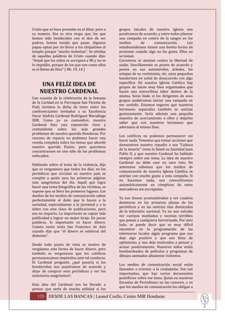 Cristo que se hace presente en el Altar, pero a   grupos laicales de nuestra Iglesia nos
su manera. Esa es otra etapa que, los que         pusiéramos de acuerdo, y entre todos planear
hemos sido bendecidos con el don de ser           una campaña en contra de la sangre en los
padres, hemos tenido que pasar. Algunos           medios        de     comunicación.       Los
papas optan por no llevar a los chiquitines al    estadounidenses tienen una bonita forma de
templo porque “mucho molestan”. Se olvidan        protestar cuando algo no les gusta. Ellos no
de aquellas palabras de Cristo cuando dijo:       se toman
“Dejad que los niños se acerquen a Mi y no se     Carreteras ni atentan contra la libertad de
lo impidáis, porque de los que son como ellos     nadie. Sencillamente se ponen de acuerdo y
es el Reino de Dios” ( Mt. 19, 14 )               ponen en sus automóviles, árboles, las
                                                  solapas de su vestimenta, etc. unos pequeños
                                                  banderines en señal de desacuerdo con algo
                                                  específico. En nuestra Iglesia Católica hay
     UNA FELÍZ IDEA DE                            grupos de laicos muy bien organizados que
    NUESTRO CARDENAL                              hacen una maravillosa labor dentro de la
                                                  misma. Sería lindo si los dirigentes de esos
Con ocasión de la celebración de la Semana
                                                  grupos pudiéramos iniciar una campaña en
de la Caridad en la Parroquia San Vicente de
                                                  ese sentido. Estamos seguros que nuestros
Paúl, tuvimos la dicha de tener entre los
                                                  hermanos separados también se unirían
conferenciantes invitados a su Excelencia
                                                  gustosamente. Sería además una pequeña
Oscar Andrés Cardenal Rodríguez Maradiaga
                                                  muestra de acercamiento a ellos y dejarles
SDB. Como ya es costumbre, nuestro
                                                  saber que son nuestros hermanos que
Cardenal hizo una exposición clara y
                                                  adoramos al mismo Dios.
contundente sobre los más grandes
problemas de nuestra querida Honduras. Por
                                                  Los católicos no podemos permanecer sin
razones de espacio no podemos hacer una
                                                  hacer nada. Tenemos que tomar acciones que
reseña completa sobre los temas que abordó
                                                  demuestren nuestro repudio a esa “Cultura
nuestro querido Pastor, pero queremos
                                                  de la muerte” como la llamó su Santidad Juan
concentrarnos en uno sólo de los problemas
                                                  Pablo II, y que nuestro Cardenal ha hablado
enfocados.
                                                  siempre sobre ese tema. La idea de nuestro
                                                  Cardenal no debe caer en saco roto. De
Hablando sobre el tema de la violencia, dijo
                                                  antemano sabemos que los medios de
que es vergonzoso que todos los días, en los
                                                  comunicación de nuestra Iglesia Católica se
periódicos que circulan en nuestro país se
                                                  unirían con mucho gusto a esta campaña. Si
compite a quién saca las primeras páginas
                                                  no hacemos nada, nos convertiremos
más sangrientas del día. Aquél que logra
                                                  automáticamente en cómplices de estos
hacer una toma fotográfica de las víctimas, se
                                                  mercaderes sin escrúpulos.
supone que se lleva los primeros lugares. Los
dueños de los medios de comunicación saben
                                                  Ya nos tienen acostumbrados a ver cuadros
perfectamente el daño que le hacen a la
                                                  dantescos en las primeras planas de los
sociedad, especialmente a la juventud y a la
                                                  periódicos y en las noticias más destacadas
niñez con esta clase de publicaciones, pero
                                                  de la televisión nacional. Ya no nos extraña
eso no importa. Lo importante es captar más
                                                  ver cuerpos mutilados y escenas terribles
publicidad y lograr un mejor tiraje. En pocas
                                                  que ponen a cualquiera horrorizado. Por otro
palabras, lo importante es hacer dinero.
                                                  lado, se puede decir que es muy difícil
Cuánta razón tenía San Francisco de Asís
                                                  encontrar en la programación de las
cuando dijo que “el dinero es estiércol del
                                                  televisoras locales algún programa que nos
demonio”.
                                                  deje algo positivo y que nos llene de
                                                  optimismo, y nos deje motivados a pensar y
Desde todo punto de vista es motivo de
                                                  actuar positivamente. Nuestros niños están
vergüenza esta forma de hacer dinero, pero
                                                  bombardeados de películas y programas de
también es vergonzoso que los católicos
                                                  dibujos animados altamente violentos.
permanezcamos impávidos ante tal conducta.
El Cardenal preguntó, ¿qué pasaría si los
                                                  Los medios de comunicación social están
hondureños nos pusiéramos de acuerdo y
                                                  llamados a orientar a la ciudadanía. Son tan
dejar de comprar esos periódicos y ver los
                                                  importantes, que hay varios documentos
noticiarios sangrientos?.
                                                  pontificios sobre ese tema. Quizá en nuestras
                                                  Escuelas de Periodismo no las conocen, o es
Esta idea del Cardenal nos ha llevado a
                                                  que los medios de comunicación los obligan a
pensar que sería de mucha utilidad si los

   133 DESDE LAS BANCAS | Leonel Coello, Centro MIR Honduras
 