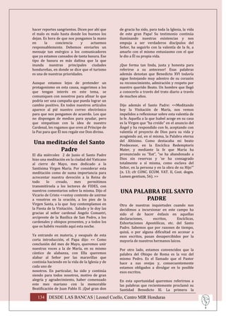 hacer reportes sangrientos. Dicen por ahí que     de gracia ha sido, para toda la Iglesia, la vida
el malo es malo hasta donde los buenos los        de este gran Papa! Su testimonio continúa
dejan. Es hora de que nos pongamos la mano        iluminando nuestras existencias y nos
en      la    conciencia     y     actuemos       empuja a ser verdaderos discípulos del
responsablemente. Debemos enviarles un            Señor, ha seguirlo con la valentía de la fe, a
mensaje tan enérgico a los comunicadores          amarlo con el mismo entusiasmo con el que
que ya estamos cansados de tanta basura. Ese      le dio a Él su propia vida.
tipo de basura es más dañina que la que
inunda nuestras principales ciudades              ¡Que forma tan linda, justa y honesta para
hondureñas, en donde se dice que el turismo       referirse a su antecesor! Esas palabras
es una de nuestras prioridades.                   además denotan que Benedicto XVI todavía
                                                  sigue festejando muy adentro de su corazón
Aunque estamos lejos de pretender un              su reconocimiento, admiración y respeto por
protagonismo en esta causa, sugerimos a los       nuestro querido Beato. Un hombre que llegó
que tengan interés en este tema, se               a conocerlo a través del trato diario a través
comuniquen con nosotros para afinar lo que        de muchos años.
podría ser una campaña que pueda lograr un
cambio positivo. En todos nuestros artículos      Dijo además el Santo Padre: <<Meditando
aparece al pié nuestro correo electrónico         hoy la Visitación de María, nos vemos
para que nos pongamos de acuerdo. Los que         impelidos a reflexionar sobre esta valentía de
no dispongan de medios para ayudar, pero          la fe. Aquella a la que Isabel acoge en su casa
que simpatizan con la idea de nuestro             es la Virgen que “ha creído” en el anuncio del
Cardenal, les rogamos que oren al Príncipe de     Ángel y ha respondido con fe, aceptando con
la Paz para que Él nos regale ese Don divino.     valentía el proyecto de Dios para su vida y
                                                  acogiendo así, en sí misma, la Palabra eterna
Una meditación del Santo                          del Altísimo. Como destacaba mi beato
                                                  Predecesor, en la Encíclica Redemptoris
        Padre                                     Mater, y mediante la fe que María ha
El día miércoles 2 de Junio el Santo Padre        pronunciado su “fiat”, “se ha abandonado a
hizo una meditación en la ciudad del Vaticano     Dios sin reservas y 'se ha consagrado
al cierre de Mayo, mes dedicado a la              totalmente a sí misma, como esclava del
Santísima Virgen María. Por considerar esta       Señor, en la persona y en la obra de su Hijo'”
meditación como de suma importancia para          (n. 13; cfr CONC. ECUM. VAT. II, Cost. dogm.
acrecentar nuestra devoción a la Reina de         Lumen gentium, 56). >>
todo     lo     creado,     mes    permitimos
transmitírsela a los lectores de FIDES, con
nuestros comentarios sobre la misma. Dijo el      UNA PALABRA DEL SANTO
Vicario de Cristo <<estoy contento de unirme
a vosotros en la oración, a los pies de la                PADRE
Virgen Santa, a la que hoy contemplamos en        Otra de nuestras inquietudes cuando nos
la Fiesta de la Visitación. Saludo y le doy las   decidimos a incursionar en este campo ha
gracias al señor cardenal Angelo Comastri,        sido el de hacer énfasis en aquellas
arcipreste de la Basílica de San Pedro, a los     declaraciones,      escritos,    Encíclicas,
cardenales y obispos presentes, y a todos los     Exhortaciones Apostólicas, etc. del Santo
que os habéis reunido aquí esta noche.            Padre. Sabemos que por razones de tiempo,
                                                  quizá, o por alguna dificultad en accesar a
Ya entrando en materia, y swapués de esta         esos escritos, pasan desapercibidos por la
corta introducción, el Papa dijo: << Como         mayoría de nuestros hermanos laicos.
conclusión del mes de Mayo, queremos unir
nuestras voces a la de María, en su mismo         Por otro lado, estamos convencidos que la
cántico de alabanza, con Ella queremos            palabra del Obispo de Roma es la voz del
alabar al Señor por las maravillas que            mismo Pedro. Es el llamado que el Pastor
continúa haciendo en la vida de la Iglesia y de   hace a sus ovejas y, consecuentemente
cada uno de                                       estamos obligados a divulgar en lo posible
nosotros. En particular, ha sido y continúa       esos escritos.
siendo para todos nosotros, motivo de gran
alegría y agradecimiento, haber comenzado         En esta oportunidad queremos referirnos a
este mes mariano con la memorable                 las palabras que recientemente proclamó su
Beatificación de Juan Pablo II. ¡Qué gran don     Santidad Benedicto XI. La primera la

   134 DESDE LAS BANCAS | Leonel Coello, Centro MIR Honduras
 