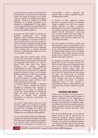 pronunció durante la Misa con ocasión de la         “arrinconando a Dios y siguiendo sólo
solemnidad de la Asunción de la Santísima           nuestras ideas y nuestra voluntad, seremos
Virgen. Nos llamó la atención en el sentido         verdaderamente libres”.
“que no se quiten los crucifijos de los lugares
públicos”. Durante la homilía de la Misa            El hombre es libre solamente cuando
celebrada en la Iglesia parroquial de la            reconoce la grandeza de Dios. La Santísima
localidad de Catelgandolfo, el Papa explicó         Virgen es grande a los ojos de su Creador
“que es importante que Dios esté presente en        porque reconoce su total y completa
la vida pública con la señal de la cruz en las      dependencia de su Señor. No bastando eso,
casas y en los edificios públicos”                  ella misma se declara su “esclava”. Cuando el
                                                    hombre trata de “arrinconar” a Dios, para
El sucesor de Pedro explicó al respecto en          usar la misma palabra del Santo Padre, lo
palabras     improvisadas     que      “donde       único que consigue es alejarse de la verdad; y
desaparece Dios, el hombre no crece porque          recordemos que Jesús nos enseña que “la
pierde su dignidad y se convierte en fruto de       verdad nos hará libres”.
una evolución hueca, y por ello puede ser
usado y abusado”. Continuó diciendo el Papa         Nos dice además el Vicario de Cristo que
que “en la época moderna, el hombre ha              “hacer grande a Dios en la vida pública y en la
creído que dejando de lado a Dios y siguiendo       vida privada significa dar espacio cada día en
solos, nuestros días y nuestra voluntad             la vida a Dios. Comenzando con la oración de
seríamos verdaderamente libres, pero esto           la mañana, dando tiempo a Dios, ofreciendo
no ha sucedido” concluyó.                           el Domingo a Dios. Si Dios entra en nuestro
                                                    tiempo, todo el tiempo se convierte en más
Cuanta razón tiene nuestro pastor cuando            grande, más amplio, más rico”.
nos dice que nos hemos convertido en una
evolución hueca. Gran parte de la humanidad         En Amapala, mi pueblo natal, decimos que
está siguiendo falsos líderes, tan vacíos y         nadie con una luz se pierde. El Vicario de
huecos como ellos. Entre esos líderes               Cristo y Pastor Universal de la Iglesia es muy
abundan         los      artistas,     cantantes,   claro en su mensaje. El Catecismo que
presentadores de radio y televisión, etc. No        aprendimos cuando éramos niños nos
es difícil ver en las noticias de la TV a grandes   enseñaba que el primer mandamiento de la
grupos de jóvenes y otros no tan jóvenes,           Ley de Dios es “Amar a Dios por sobre todas
gritando histéricos a los pies de un cantante       las cosas”. De manera que su Santidad
de     moda.      Felizmente       también    hay   solamente viene a recordarnos algo que de
muchísimos jóvenes a lo largo y ancho del           sobra sabemos, pero que no mostramos
mundo que quieren seguir a Cristo, y están          ningún interés en ponerlo en práctica.
dando testimonio con sus vidas.                     Felizmente Dios es muy paciente y
A cualquiera llena de emoción y esperanza           misericordioso. Ojala no posterguemos mas
ver a esa enorme multitud de jóvenes                el ponerlo a El en primer orden en nuestras
reunidos en Alemania para mostrar su                vidas.
solidaridad con el Papa. La cantidad de
jóvenes que espiritualmente lo acompañan
desde sus países, porque por diversas
                                                             VACÍOS DE DIOS
razones no pueden estar presentes                   Cuando nos acercamos a la postrimería de
físicamente en Alemania, seguramente es             nuestras vidas, y ya hemos sido relevados en
mucho mayor.                                        parte o totalmente de las obligaciones y
                                                    trabajos que nos impone la vida, muchas
Nos invitó a “dejar espacio a Dios en la vida       personas, especialmente los hombres viejos,
privada y pública para recuperar el respeto         nos damos a la tarea de re-examinar nuestras
por la dignidad humana”. Estas palabras las         vidas, y además a observar los problemas y
pronunció en la homilía de la Misa que              dificultades que nuestros hermanos están
celebró en la Parroquia de Santo Tomás de           sufriendo.
Villanueva de la localidad de Castelgandolfo.
                                                    Una de las reflexiones que en lo personal
En esta oportunidad habló del “Magníficat”          hemos hecho, es que la mayoría de los
cuando dijo “este canto maravilloso en el que       cristianos, mientras estamos jóvenes y
María desea que Dios sea grande en el mundo         activos, vivimos vacíos de Dios. Pasamos tan
y en nuestras vidas” Continuó diciendo el           afanados en resolver los problemas nuestros
Papa que la humanidad ha pensado que                y de nuestras familias, que nos llenamos de
                                                    esos problemas, y no alcanza espacio para
   135 DESDE LAS BANCAS | Leonel Coello, Centro MIR Honduras
 