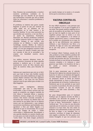 Dios. Estamos tan acostumbrados a resolver        por mucho tiempo en la mente y el corazón
nuestros problemas confiados en la                de los que la conocimos y amamos.
tecnología que nos absorbe de tal manera
que terminamos creyendo que allí es donde
están las soluciones a nuestros problemas y
dificultades.
                                                       VACUNA CONTRA EL
                                                           ORGULLO
El problema es todavía mas grave cuando
                                                  Es muy difícil encontrar a una persona que
llegamos al punto en que por motivos de
                                                  no sea orgullosa. Y no es que el orgullo en sí
salud, edad, etc. ya dejamos de ser
                                                  sea malo. Uno puede sentirse orgulloso de su
protagonistas en la vida nuestra y de
                                                  país, de sus padres, de sus hijos, etc. Creemos
nuestras familias. Ya son otras personas las
                                                  que ese tipo de orgullo es sano, pero el ser
que deciden por nosotros, y eso nos lleva a
                                                  orgulloso porque uno se sienta o se crea
un punto de impotencia, frustración,
                                                  superior a sus congéneres, o no tolerar ni
depresión, etc. Muchos problemas cardíacos
                                                  aceptar equivocarse nunca, o creerse dueño
en adultos mayores tienen su origen en esa
                                                  de la verdad, eso ciertamente no es sano. Es
situación. Aunque el que escribe esta
                                                  algo de lo que difícilmente nos podemos
columna no es Médico, y mucho menos
                                                  deshacer, y que finalmente nos lleva a la
Cardiólogo, nuestro Médico de Cabecera
                                                  soberbia. Es algo así como una enfermedad
siempre nos recomienda tomar las cosas con
                                                  de la que muy pocos y contados pueden
calma, a la vez que pongamos nuestras vidas
                                                  escaparse.
en las manos de nuestro Creador para que
nos conceda el don de la serenidad y de
                                                  El Cardenal Albert Vanhoye, jesuita de 82
aceptar con humildad nuestra nueva
                                                  años, profesor y rector emérito y profesor del
situación.
                                                  Instituto Pontificio Bíblico, explicó el día 16
                                                  de Julio del presente año que “La devoción al
Los adultos mayores debemos tratar de
                                                  Corazón de Jesús es una lección de humildad,
vaciar nuestros corazones de todas aquellas
                                                  renuncia completa a la violencia y amor
pasiones y ataduras que a lo mejor nos
                                                  generoso que habla a los hombres de hoy y
mantuvieron vacíos de Dios durante gran
                                                  les ayuda a vencer cerrazones y
parte de nuestras vidas, para llenarlas de
                                                  superficialidad”
Dios.
                                                  Vale la pena mencionar que el referido
Sabemos por experiencia que esto no es fácil,
                                                  Príncipe de la Iglesia fue educado desde los 4
pero que todo se hace más factible cuando
                                                  hasta los 11 años en un Instituto del Sagrado
acudimos como niños indefensos al regazo de
                                                  Corazón. Después continuó sus estudios en
nuestra Madre Celestial. Para Ella seguimos
                                                  un seminario menor al Norte de Francia
siendo niños, y nos trata con una ternura
                                                  donde diariamente se hacía el ofrecimiento
especial como la que utilizó para arrullar a su
                                                  del Apostolado de la Oración. Confiesa hoy su
Hijo Unigénito.
                                                  Eminencia que en ese período en que nació
                                                  su vocación al sacerdocio. Ha sido ese mismo
Como       seres     inteligentes     debemos
                                                  Sacratísimo Corazón el que ha estado
comprender que esta es una situación
                                                  siempre a su lado como sacerdote, y hoy
irreversible, y que el único recurso que nos
                                                  como Cardenal.
queda es aceptarla con alegría, tratando de
vivir felices y haciendo felices a nuestros
                                                  No pasa desapercibido para el Cardenal
familiares, vecinos, amigos, etc. A lo largo de
                                                  Vanhoye que en algunos círculos de fieles y
nuestra vida hemos conocido ancianitos y
                                                  sacerdotes esa devoción ha pasado a un
ancianitas que vivieron sus últimos días con
                                                  segundo término porque no quieren caer en
una sonrisa en sus labios. Que no se dejaron
                                                  lo que se llama “devocionismo”. Explica el
vencer por sus limitaciones, y que siempre
                                                  Cardenal que “ No se trata de una devoción
encontraron muchísimas oportunidades para
                                                  superada; por el contrario, es actual e incluso
agradecer a Dios por haber llegado a la
                                                  esencial si se hace bien. Sin esta unión no
situación en que se encontraban. No es justo
                                                  podemos vivir plenamente el amor que viene
dejar una imagen de viejito o viejita
                                                  de Dios ni llegar a ser humildes. Por el
cascarrabias y malhumorada. Recordamos a
                                                  contrario, corremos el riesgo de alimentar
una querida abuelita en nuestra familia que
                                                  solo orgullo y soberbia. Por otra parte, es el
su trato para con toda la familia era decirnos
                                                  mismo Evangelio el que nos presenta una
“cosita linda”. Esa linda imagen perdurará

   136 DESDE LAS BANCAS | Leonel Coello, Centro MIR Honduras
 