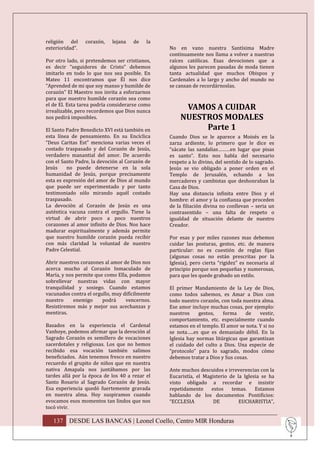 religión del     corazón,   lejana   de    la
exterioridad”.                                  No en vano nuestra Santísima Madre
                                                continuamente nos llama a volver a nuestras
Por otro lado, si pretendemos ser cristianos,   raíces católicas. Esas devociones que a
es decir “seguidores de Cristo” debemos         algunos les parecen pasadas de moda tienen
imitarlo en todo lo que nos sea posible. En     tanta actualidad que muchos Obispos y
Mateo 11 encontramos que Él nos dice            Cardenales a lo largo y ancho del mundo no
“Aprended de mi que soy manso y humilde de      se cansan de recordárnoslas.
corazón” El Maestro nos invita a esforzarnos
para que nuestro humilde corazón sea como
el de El. Esta tarea podría considerarse como
irrealizable, pero recordemos que Dios nunca
                                                     VAMOS A CUIDAR
nos pedirá imposibles.                              NUESTROS MODALES
El Santo Padre Benedicto XVI está también en             Parte 1
esta línea de pensamiento. En su Encíclica      Cuando Dios se le aparece a Moisés en la
“Deus Caritas Est” menciona varias veces el     zarza ardiente, lo primero que le dice es
costado traspasado y del Corazón de Jesús,      “sácate las sandalias………en lugar que pisas
verdadero manantial del amor. De acuerdo        es santo”. Esto nos habla del necesario
con el Santo Padre, la devoción al Corazón de   respeto a lo divino, del sentido de lo sagrado.
Jesús    no puede detenerse en la sola          Jesús se vio obligado a poner orden en el
humanidad de Jesús, porque precisamente         Templo de Jerusalén, echando a los
esta es expresión del amor de Dios al mundo     mercaderes y cambistas que deshonraban la
que puede ser experimentado y por tanto         Casa de Dios.
testimoniado sólo mirando aquél costado         Hay una distancia infinita entre Dios y el
traspasado.                                     hombre: el amor y la confianza que proceden
La devoción al Corazón de Jesús es una          de la filiación divina no conllevan – seria un
auténtica vacuna contra el orgullo. Tiene la    contrasentido – una falta de respeto o
virtud de abrir poco a poco nuestros            igualdad de situación delante de nuestro
corazones al amor infinito de Dios. Nos hace    Creador.
madurar espiritualmente y además permite
que nuestro humilde corazón pueda recibir       Por esas y por miles razones mas debemos
con más claridad la voluntad de nuestro         cuidar las posturas, gestos, etc. de manera
Padre Celestial.                                particular: no es cuestión de reglas fijas
                                                (algunas cosas no están prescritas por la
Abrir nuestros corazones al amor de Dios nos    Iglesia), pero cierta “rigidez” es necesaria al
acerca mucho al Corazón Inmaculado de           principio porque son pequeñas y numerosas,
María, y nos permite que como Ella, podamos     para que les quede grabado un estilo.
sobrellevar nuestras vidas con mayor
tranquilidad y sosiego. Cuando estamos          El primer Mandamiento de la Ley de Dios,
vacunados contra el orgullo, muy difícilmente   como todos sabemos, es Amar a Dios con
nuestro     enemigo     podrá     vencernos.    todo nuestro corazón, con toda nuestra alma.
Resistiremos más y mejor sus acechanzas y       Ese amor incluye muchas cosas, por ejemplo:
mentiras.                                       nuestros     gestos,   forma     de    vestir,
                                                comportamiento, etc. especialmente cuando
Basados en la experiencia el Cardenal           estamos en el templo. El amor se nota. Y si no
Vanhoye, podemos afirmar que la devoción al     se nota…..es que es demasiado débil. En la
Sagrado Corazón es semillero de vocaciones      Iglesia hay normas litúrgicas que garantizan
sacerdotales y religiosas. Los que no hemos     el cuidado del culto a Dios. Una especie de
recibido esa vocación también salimos           “protocolo” para lo sagrado, modos cómo
beneficiados. Aún tenemos fresco en nuestro     debemos tratar a Dios y Sus cosas.
recuerdo el grupito de niños que en nuestra
nativa Amapala nos juntábamos por las           Ante muchos descuidos e irreverencias con la
tardes allá por la época de los 40 a rezar el   Eucaristía, el Magisterio de la Iglesia se ha
Santo Rosario al Sagrado Corazón de Jesús.      visto obligado a recordar e insistir
Esa experiencia quedó fuertemente gravada       repetidamente     estos    temas.    Estamos
en nuestra alma. Hoy suspiramos cuando          hablando de los documentos Pontificios:
evocamos esos momentos tan lindos que nos       “ECCLESIA          DE         EUCHARISTIA”,
tocó vivir.

   137 DESDE LAS BANCAS | Leonel Coello, Centro MIR Honduras
 