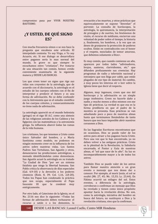 compromiso pasa por VIVIR NUESTRO                  evocación a los muertos, y otras prácticas que
BAUTISMO.                                          equivocadamente se supone "desvelan" el
                                                   porvenir. La consulta de horóscopos, la
                                                   astrología, la quiromancia, la interpretación
                                                   de presagios y de suertes, los fenómenos de
 ¿Y USTED, DE QUÉ SIGNO                            visión, el recurso de médiums, encierran una
           ES?                                     voluntad de poder sobre el tiempo, la historia
                                                   y, finalmente, los hombres, a la vez que un
                                                   deseo de granjearse la protección de poderes
Con mucha frecuencia oímos o se nos hace la
                                                   ocultos. Están en contradicción con el honor
pregunta que encabeza este artículo. El
                                                   y el respeto, mezclados de temor amoroso,
interpelado contesta: Yo soy Virgo, o Yo soy
                                                   que debemos solamente a Dios>.
Acuario, etc. Si ese dialogo se desarrollara
entre paganos sería lo mas normal del
                                                   Es muy común, que cuando comienza un año,
mundo, lo grave es que siempre lo
                                                   aparecen por todos lados "adivinadores,
escuchamos entre "cristianos". Por tratarse
                                                   brujos, santeras, clarividentes, etc." que
de una situación tan común, hemos creído
                                                   difunden profusamente sus creencias. Hay
conveniente examinarla de la siguiente
                                                   programas de radio y televisión nacional y
manera y DESDE LAS BANCAS.
                                                   extranjera que nos llega por cable, que están
                                                   plagados de ese tipo de material. En cambio,
Los que creen tener un signo que rige sus
                                                   a muy pocos les interesa oír o leer sobre la
vidas son creyentes de la astrología, que de
                                                   Iglesia tiene que decir al respecto.
acuerdo con el diccionario, la astrología es el
estudio de los cuerpos celestes con el fin de
                                                   Algunos, muy ingenuos, creen que eso del
interpretar y predecir el futuro y es una
                                                   horóscopo y la adivinación es un simple
forma de adivinación. No se debe confundir
                                                   juego inofensivo. Creen no hacerle daño a
con la Astronomía que es el estudio científico
                                                   nadie, y mucho menos a ellos mismos con ese
de los cuerpos celestes, y consecuentemente
                                                   tipo de prácticas. La verdad es que esa es la
no tiene nada de adivinación.
                                                   forma predilecta en que el padre de la
                                                   mentira se presenta. Esas prácticas se van
La astrología apareció en el mundo helenista
                                                   adueñando poco a poco de nuestras almas
(griego) en el sigo III A.C. como una síntesis
                                                   hasta que terminamos llenándolas de tanta
de las religiones astrales de los Caldeos y los
                                                   basura que nos hace imposible abrir nuestros
Egipcios con las matemáticas y la astronomía
                                                   corazones a Dios.
griega. Su influencia abarcó todas las ramas
de la vida humana.
                                                   En las Sagradas Escrituras encontramos que
                                                   en ocasiones, Dios se puede valer de los
Los cristianos, los que tenemos a Cristo como
                                                   astros para atraer a los paganos hacia Cristo.
único Salvador del hombre, y a María
                                                   Pero una vez que lo han encontrado, ya no
Santísima como modelo, no podemos en
                                                   deben volver a las antiguas prácticas. Cristo
ningún momento creer en la influencia de los
                                                   es la plenitud de la Revelación, la Sabiduría
astros sobre nuestras vidas. Los Santos
                                                   encarnada, el Pastor y Guía de nuestras
Padres: San Tertuliano, San Agustín y otros,
                                                   almas, el "sol que nace de lo alto". Su luz es
denunciaron las predicciones astrológicas, a
                                                   incomparablemente mayor a la de todos los
menudo identificándolas como demoníacas.
                                                   astros.
San Agustín acusó la astrología en su tratado
"La Ciudad de Dios “por ser un sistema
                                                   También Dios se puede valer de los astros
fatalista que niega la libertad humana. San
                                                   para llamar nuestra atención a un gran
Pablo critica la observancia de días especiales
                                                   evento o mensaje que nos desea dar a
(Gal. 4,9-10) y la devoción a los poderes
                                                   conocer. Por ejemplo, al morir Jesús, el sol se
cósmicos (Rom. 8, 39; Col. 1,16, 2,8-20).
                                                   ocultó (Mt. 27, 45; Mc. 15,33; Lc. 23,44). En
Todos los Papas han condenado la práctica
                                                   Fátima ocurrió un milagro del sol. Estos
que nos ocupa, especialmente el Papa
                                                   eventos, a diferencia de la astrología,
Inocente III que la condenó muy
                                                   corroboran o confirman un mensaje que Dios
enérgicamente.
                                                   ha revelado y tienen como único propósito
                                                   apuntar hacia la revelación divina. No son,
Por otro lado, el Catecismo de la Iglesia, en el
                                                   como la astrología, iniciativa del hombre en
No. 2116 nos dice lo siguiente: <Todas las
                                                   busca del futuro, no sustituyen a Dios y la
formas de adivinación deben rechazarse: el
                                                   revelación cristiana, sino que la confirman.
recurso a satán o a los demonios, la

   140 DESDE LAS BANCAS | Leonel Coello, Centro MIR Honduras
 