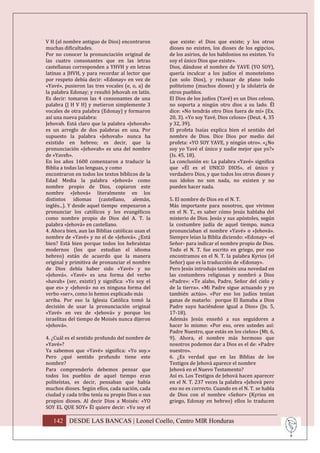 V H (el nombre antiguo de Dios) encontraron        que existe: el Dios que existe; y los otros
muchas dificultades.                               dioses no existen, los dioses de los egipcios,
Por no conocer la pronunciación original de        de los asirios, de los babilonios no existen. Yo
las cuatro consonantes que en las letras           soy el único Dios que existe».
castellanas corresponden a YHVH y en letras        Dios, dándose el nombre de YAVE (YO SOY),
latinas a JHVH, y para recordar al lector que      quería inculcar a los judíos el monoteísmo
por respeto debía decir: «Edonay» en vez de        (un solo Dios), y rechazar de plano todo
«Yavé», pusieron las tres vocales (e, o, a) de     politeísmo (muchos dioses) y la idolatría de
la palabra Edonay; y resultó Jehovah en latín.     otros pueblos.
Es decir: tomaron las 4 consonantes de una         El Dios de los judíos (Yavé) es un Dios celoso,
palabra (J H V H) y metieron simplemente 3         no soporta a ningún otro dios a su lado. Él
vocales de otra palabra (Edonay) y formaron        dice: «No tendrás otro Dios fuera de mí» (Ex.
así una nueva palabra:                             20, 3). «Yo soy Yavé, Dios celoso» (Deut. 4, 35
Jehovah. Está claro que la palabra «Jehovah»       y 32, 39).
es un arreglo de dos palabras en una. Por          El profeta Isaías explica bien el sentido del
supuesto la palabra «Jehovah» nunca ha             nombre de Dios. Dice Dios por medio del
existido en hebreo; es decir, que la               profeta: «YO SOY YAVE, y ningún otro». «¿No
pronunciación «Jehovah» es una del nombre          soy yo Yavé el único y nadie mejor que yo?»
de «Yaveh».                                        (Is. 45, 18).
En los años 1600 comenzaron a traducir la          La conclusión es: La palabra «Yavé» significa
Biblia a todas las lenguas, y como                 que «Él es el UNICO DIOS», el único y
encontraron en todos los textos bíblicos de la     verdadero Dios, y que todos los otros dioses y
Edad Media la palabra «Jehová» como                sus ídolos no son nada, no existen y no
nombre propio de Dios, copiaron este               pueden hacer nada.
nombre «Jehová» literalmente en los
distintos idiomas (castellano, alemán,             5. El nombre de Dios en el N. T.
inglés...). Y desde aquel tiempo empezaron a       Más importante para nosotros, que vivimos
pronunciar los católicos y los evangélicos         en el N. T., es saber cómo Jesús hablaba del
como nombre propio de Dios del A. T. la            misterio de Dios. Jesús y sus apóstoles, según
palabra «Jehová» en castellano.                    la costumbre judía de aquel tiempo, nunca
4. Ahora bien, aun las Biblias católicas usan el   pronunciaban el nombre «Yavé» o «Jehová».
nombre de «Yavé» y no el de «Jehová». ¿Está        Siempre leían la Biblia diciendo: «Edonay» -el
bien? Está bien porque todos los hebraístas        Señor- para indicar el nombre propio de Dios.
modernos (los que estudian el idioma               Todo el N. T. fue escrito en griego, por eso
hebreo) están de acuerdo que la manera             encontramos en el N. T. la palabra Kyrios (el
original y primitiva de pronunciar el nombre       Señor) que es la traducción de «Edonay».
de Dios debía haber sido «Yavé» y no               Pero Jesús introdujo también una novedad en
«Jehová». «Yavé» es una forma del verbo            las costumbres religiosas y nombró a Dios
«havah» (ser, existir) y significa: «Yo soy el     «Padre»: «Te alabo, Padre, Señor del cielo y
que es» y «Jehová» no es ninguna forma del         de la tierra». «Mi Padre sigue actuando y yo
verbo «ser», como lo hemos explicado más           también actúo». «Por eso los judíos tenían
arriba. Por eso la Iglesia Católica tomó la        ganas de matarlo: porque El llamaba a Dios
decisión de usar la pronunciación original         Padre suyo haciéndose igual a Dios» (Jn. 5,
«Yavé» en vez de «Jehová» y porque los             17-18).
israelitas del tiempo de Moisés nunca dijeron      Además Jesús enseñó a sus seguidores a
«Jehová».                                          hacer lo mismo: «Por eso, oren ustedes así:
                                                   Padre Nuestro, que estás en los cielos» (Mt. 6,
4. ¿Cuál es el sentido profundo del nombre de      9). Ahora, el nombre más hermoso que
«Yavé»?                                            nosotros podemos dar a Dios es el de: «Padre
Ya sabemos que «Yavé» significa: «Yo soy.»         nuestro».
Pero ¿qué sentido profundo tiene este              6. ¿Es verdad que en las Biblias de los
nombre?                                            Testigos de Jehová aparece el nombre
Para comprenderlo debemos pensar que               Jehová en el Nuevo Testamento?
todos los pueblos de aquel tiempo eran             Así es. Los Testigos de Jehová hacen aparecer
politeístas, es decir, pensaban que había          en el N. T. 237 veces la palabra «Jehová pero
muchos dioses. Según ellos, cada nación, cada      eso no es correcto. Cuando en el N. T. se habla
ciudad y cada tribu tenía su propio Dios o sus     de Dios con el nombre «Señor» (Kyrios en
propios dioses. Al decir Dios a Moisés: «YO        griego, Edonay en hebreo) ellos lo traducen
SOY EL QUE SOY» Él quiere decir: «Yo soy el

   142 DESDE LAS BANCAS | Leonel Coello, Centro MIR Honduras
 